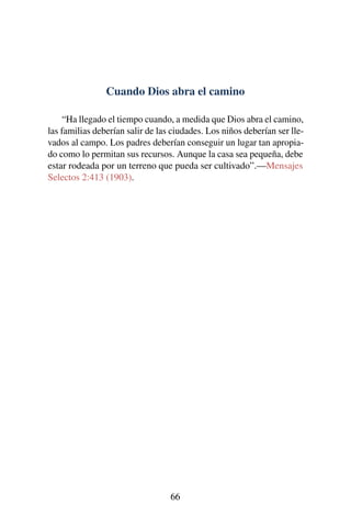 Cuando Dios abra el camino
“Ha llegado el tiempo cuando, a medida que Dios abra el camino,
las familias deberían salir de las ciudades. Los niños deberían ser lle-
vados al campo. Los padres deberían conseguir un lugar tan apropia-
do como lo permitan sus recursos. Aunque la casa sea pequeña, debe
estar rodeada por un terreno que pueda ser cultivado”.—Mensajes
Selectos 2:413 (1903).
66
 