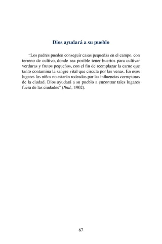 Dios ayudará a su pueblo
“Los padres pueden conseguir casas pequeñas en el campo, con
terreno de cultivo, donde sea posible tener huertos para cultivar
verduras y frutos pequeños, con el ﬁn de reemplazar la carne que
tanto contamina la sangre vital que circula por las venas. En esos
lugares los niños no estarán rodeados por las inﬂuencias corruptoras
de la ciudad. Dios ayudará a su pueblo a encontrar tales lugares
fuera de las ciudades” (Ibid., 1902).
67
 