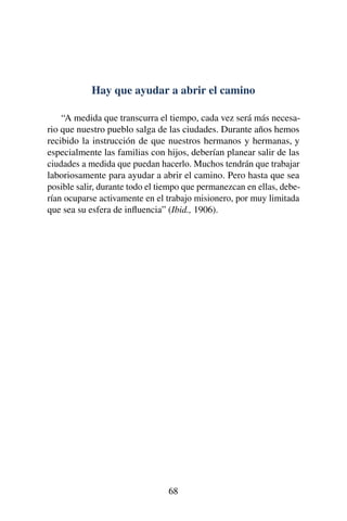 Hay que ayudar a abrir el camino
“A medida que transcurra el tiempo, cada vez será más necesa-
rio que nuestro pueblo salga de las ciudades. Durante años hemos
recibido la instrucción de que nuestros hermanos y hermanas, y
especialmente las familias con hijos, deberían planear salir de las
ciudades a medida que puedan hacerlo. Muchos tendrán que trabajar
laboriosamente para ayudar a abrir el camino. Pero hasta que sea
posible salir, durante todo el tiempo que permanezcan en ellas, debe-
rían ocuparse activamente en el trabajo misionero, por muy limitada
que sea su esfera de inﬂuencia” (Ibid., 1906).
68
 
