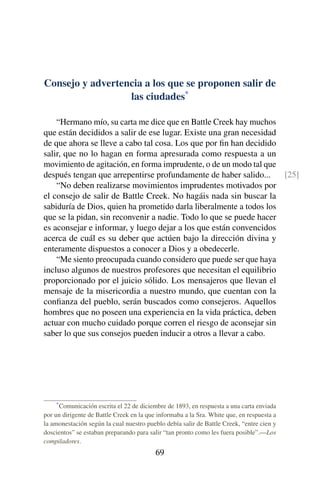 Consejo y advertencia a los que se proponen salir de
las ciudades*
“Hermano mío, su carta me dice que en Battle Creek hay muchos
que están decididos a salir de ese lugar. Existe una gran necesidad
de que ahora se lleve a cabo tal cosa. Los que por ﬁn han decidido
salir, que no lo hagan en forma apresurada como respuesta a un
movimiento de agitación, en forma imprudente, o de un modo tal que
después tengan que arrepentirse profundamente de haber salido... [25]
“No deben realizarse movimientos imprudentes motivados por
el consejo de salir de Battle Creek. No hagáis nada sin buscar la
sabiduría de Dios, quien ha prometido darla liberalmente a todos los
que se la pidan, sin reconvenir a nadie. Todo lo que se puede hacer
es aconsejar e informar, y luego dejar a los que están convencidos
acerca de cuál es su deber que actúen bajo la dirección divina y
enteramente dispuestos a conocer a Dios y a obedecerle.
“Me siento preocupada cuando considero que puede ser que haya
incluso algunos de nuestros profesores que necesitan el equilibrio
proporcionado por el juicio sólido. Los mensajeros que llevan el
mensaje de la misericordia a nuestro mundo, que cuentan con la
conﬁanza del pueblo, serán buscados como consejeros. Aquellos
hombres que no poseen una experiencia en la vida práctica, deben
actuar con mucho cuidado porque corren el riesgo de aconsejar sin
saber lo que sus consejos pueden inducir a otros a llevar a cabo.
*Comunicación escrita el 22 de diciembre de 1893, en respuesta a una carta enviada
por un dirigente de Battle Creek en la que informaba a la Sra. White que, en respuesta a
la amonestación según la cual nuestro pueblo debía salir de Battle Creek, “entre cien y
doscientos” se estaban preparando para salir “tan pronto como les fuera posible”.—Los
compiladores.
69
 