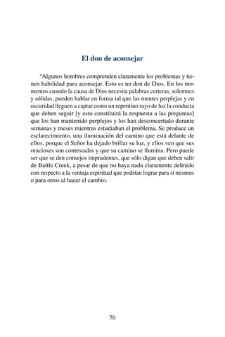 El don de aconsejar
“Algunos hombres comprenden claramente los problemas y tie-
nen habilidad para aconsejar. Esto es un don de Dios. En los mo-
mentos cuando la causa de Dios necesita palabras certeras, solemnes
y sólidas, pueden hablar en forma tal que las mentes perplejas y en
oscuridad lleguen a captar como un repentino rayo de luz la conducta
que deben seguir [y esto constituirá la respuesta a las preguntas]
que los han mantenido perplejos y los han desconcertado durante
semanas y meses mientras estudiaban el problema. Se produce un
esclarecimiento, una iluminación del camino que está delante de
ellos, porque el Señor ha dejado brillar su luz, y ellos ven que sus
oracioses son contestadas y que su camino se ilumina. Pero puede
ser que se den consejos imprudentes, que sólo digan que deben salir
de Battle Creek, a pesar de que no haya nada claramente deﬁnido
con respecto a la ventaja espiritual que podrían lograr para sí mismos
o para otros al hacer el cambio.
70
 