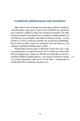Considerad cuidadosamente todo movimiento
“Que todos tomen el tiempo necesario para realizar cuidadosas
consideraciones, para que no sean como el hombre de la parábola
que comenzó a ediﬁcar y luego fue incapaz de terminar. No debe
realizarse ningún movimiento sin considerar cuidadosamente ese
movimiento y sus resultados; todo debe ser tenido en cuenta... A cada
hombre se le dio su obra de acuerdo con sus diversas habilidades.
Por lo tanto no debe actuar con vacilación sino con ﬁrmeza, y sin
embargo conﬁando humildemente en Dios.
“Puede haber personas que se apresuran a hacer una cosa, y que
se comprometen en negocios acerca de los cuales no saben nada.
Dios no requiere que se haga esto. Pensad con sinceridad y oración, y
estudiad la Biblia cuidadosamente y con oración, teniendo la mente [26]
y el corazón despiertos para oír la voz de Dios... Comprender la
voluntad de Dios constituye una gran cosa...
71
 