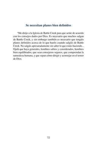 Se necesitan planes bien deﬁnidos
“Me dirijo a la Iglesia de Battle Creek para que actúe de acuerdo
con los consejos dados por Dios. Es necesario que muchos salgan
de Battle Creek, y sin embargo también es necesario que tengáis
planes deﬁnidos acerca de lo que haréis cuando salgáis de Battle
Creek. No salgáis apresuradamente sin saber lo que estáis haciendo...
Ojalá que haya generales, hombres sabios y considerados, hombres
bien equilibrados, que sean consejeros seguros, que comprendan la
naturaleza humana, y que sepan cómo dirigir y aconsejar en el temor
de Dios.
72
 