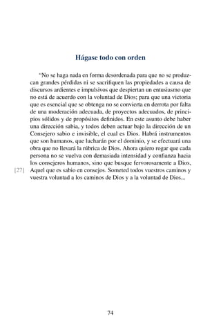 Hágase todo con orden
“No se haga nada en forma desordenada para que no se produz-
can grandes pérdidas ni se sacriﬁquen las propiedades a causa de
discursos ardientes e impulsivos que despiertan un entusiasmo que
no está de acuerdo con la voluntad de Dios; para que una victoria
que es esencial que se obtenga no se convierta en derrota por falta
de una moderación adecuada, de proyectos adecuados, de princi-
pios sólidos y de propósitos deﬁnidos. En este asunto debe haber
una dirección sabia, y todos deben actuar bajo la dirección de un
Consejero sabio e invisible, el cual es Dios. Habrá instrumentos
que son humanos, que lucharán por el dominio, y se efectuará una
obra que no llevará la rúbrica de Dios. Ahora quiero rogar que cada
persona no se vuelva con demasiada intensidad y conﬁanza hacia
los consejeros humanos, sino que busque fervorosamente a Dios,
Aquel que es sabio en consejos. Someted todos vuestros caminos y[27]
vuestra voluntad a los caminos de Dios y a la voluntad de Dios...
74
 