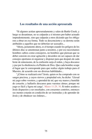 Los resultados de una acción apresurada
“Si algunos actúan apresuradamente y salen de Battle Creek, y
luego se desaniman, no se culparán a sí mismos por haber actuado
imprudentemente, sino que culparán a otros diciendo que los obliga-
ron a obrar en esa forma. Todo su desconcierto y su derrota serán
atribuidos a aquellos que no deberían ser acusados...
“Ahora, justamente ahora, es el tiempo cuando los peligros de los
últimos días se amontonan junto a nosotros, y por eso necesitamos
hombres sabios como consejeros, no hombres que piensan que su
deber consiste en crear agitación y desorden sin ser capaces de dar
consejos oportunos ni organizar y disponer para que después de cada
brote de entusiasmo, de la confusión surja el orden, y haya descanso
y paz por la obediencia a la Palabra de Dios. Que cada hombre ocupe
el lugar que le corresponde para que realice algún trabajo para el
Maestro, de acuerdo con sus diversas habilidades...
“¿Cómo se realizará esto? Jesús, quien os ha comprado con su
sangre preciosa, y cuyos siervos y propiedad sois, ha dicho: ‘Llevad
mi yugo sobre vosotros, y aprended de mí, que soy manso y humilde
de corazón; y hallaréis descanso para vuestras almas; porque mi
yugo es fácil y ligera mi carga’. Mateo 11:29, 30. Si todos acuden a
Jesús dispuestos a ser enseñados, con corazones contritos, entonces
sus mentes estarán en condición de ser instruidas y de aprender de
Jesús y de obedecer sus órdenes...
75
 
