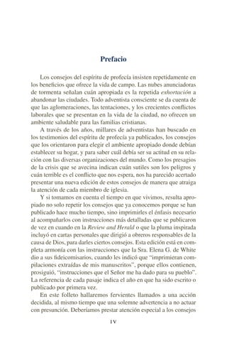 Prefacio
Los consejos del espíritu de profecía insisten repetidamente en
los beneﬁcios que ofrece la vida de campo. Las nubes anunciadoras
de tormenta señalan cuán apropiada es la repetida exhortación a
abandonar las ciudades. Todo adventista consciente se da cuenta de
que las aglomeraciones, las tentaciones, y los crecientes conﬂictos
laborales que se presentan en la vida de la ciudad, no ofrecen un
ambiente saludable para las familias cristianas.
A través de los años, millares de adventistas han buscado en
los testimonios del espíritu de profecía ya publicados, los consejos
que los orientaron para elegir el ambiente apropiado donde debían
establecer su hogar, y para saber cuál debía ser su actitud en su rela-
ción con las diversas organizaciones del mundo. Como los presagios
de la crisis que se avecina indican cuán sutiles son los peligros y
cuán terrible es el conﬂicto que nos espera, nos ha parecido acertado
presentar una nueva edición de estos consejos de manera que atraiga
la atención de cada miembro de iglesia.
Y si tomamos en cuenta el tiempo en que vivimos, resulta apro-
piado no solo repetir los consejos que ya conocemos porque se han
publicado hace mucho tiempo, sino imprimirles el énfasis necesario
al acompañarlos con instrucciones más detalladas que se publicaron
de vez en cuando en la Review and Herald o que la pluma inspirada
incluyó en cartas personales que dirigió a obreros responsables de la
causa de Dios, para darles ciertos consejos. Esta edición está en com-
pleta armonía con las instrucciones que la Sra. Elena G. de White
dio a sus ﬁdeicomisarios, cuando les indicó que “imprimieran com-
pilaciones extraídas de mis manuscritos”, porque ellos contienen,
prosiguió, “instrucciones que el Señor me ha dado para su pueblo”.
La referencia de cada pasaje indica el año en que ha sido escrito o
publicado por primera vez.
En este folleto hallaremos fervientes llamados a una acción
decidida, al mismo tiempo que una solemne advertencia a no actuar
con presunción. Deberíamos prestar atención especial a los consejos
I V
 