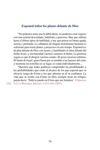 Exponed todos los planes delante de Dios
“No podemos tener una fe débil ahora; no podemos estar seguros
con una actitud descuidada, indolente y perezosa. Hay que utilizar
hasta el último ápice de habilidad, y hay que pensar en forma aguda,
serena y profunda. La sabiduría de ningún instrumento humano es
suﬁciente para trazar planes y proyectos en este tiempo. Exponed ca-
da plan delante de Dios con ayuno, y humillando el alma delante del
Señor Jesús, y encomendad vuestros caminos al Señor. La promesa
segura es que él dirigirá vuestras sendas. El posee recursos inﬁnitos.
El Santo de Israel, quien llama por su nombre a las huestes del cielo,
y mantiene las estrellas en su lugar, os cuida individualmente...
“Quisiera que todos pudiesen comprender las posibilidades y
las probabilidades que están al alcance de los que esperan que su
eﬁcacia venga de Cristo y los que aﬁrman en él su conﬁanza. La
vida que se oculta con Cristo en Dios siempre tiene un refugio;
puede decir: ‘Todo lo puedo en Cristo que me fortalece’. Filipenses
4:13.—Mensajes Selectos 2:414-418 (1893).[28]
76
 