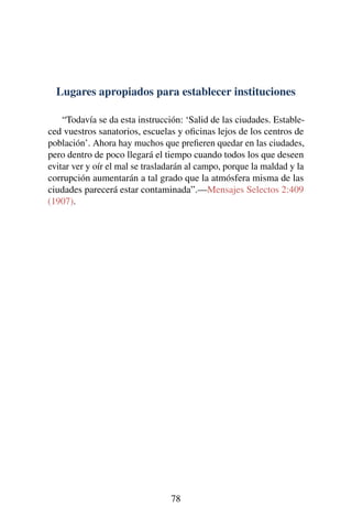 Lugares apropiados para establecer instituciones
“Todavía se da esta instrucción: ‘Salid de las ciudades. Estable-
ced vuestros sanatorios, escuelas y oﬁcinas lejos de los centros de
población’. Ahora hay muchos que preﬁeren quedar en las ciudades,
pero dentro de poco llegará el tiempo cuando todos los que deseen
evitar ver y oír el mal se trasladarán al campo, porque la maldad y la
corrupción aumentarán a tal grado que la atmósfera misma de las
ciudades parecerá estar contaminada”.—Mensajes Selectos 2:409
(1907).
78
 