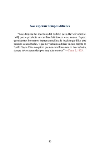 Nos esperan tiempos difíciles
“Este desastre [el incendio del ediﬁcio de la Review and He-
rald] puede producir un cambio deﬁnido en este asunto. Espero
que nuestros hermanos presten atención a la lección que Dios está
tratando de enseñarles, y que no vuelvan a ediﬁcar la casa editora en
Battle Creek. Dios no quiere que nos establezcamos en las ciudades,
porque nos esperan tiempos muy tormentosos”.—Carta 2, 1903.
80
 