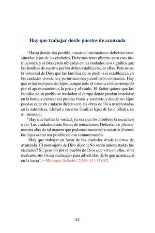 Hay que trabajar desde puestos de avanzada
“Hasta donde sea posible, nuestras instituciones deberían estar
situadas lejos de las ciudades. Debemos tener obreros para esas ins-
tituciones, y si éstas están ubicadas en las ciudades, eso signiﬁca que
las familias de nuestro pueblo deben establecerse en ellas. Pero no es
la voluntad de Dios que las familias de su pueblo se establezcan en
las ciudades, donde hay perturbaciones y confusión constantes. Hay
que evitar esto para sus hijos, porque todo el sistema está corrompido
por el apresuramiento, la prisa y el ruido. El Señor quiere que las
familias de su pueblo se trasladen al campo donde puedan instalarse
en la tierra, y cultivar sus propias frutas y verduras, y donde sus hijos
puedan estar en contacto directo con las obras de Dios manifestadas
en la naturaleza. Llevad a vuestras familias lejos de las ciudades, es
mi mensaje.
“Hay que hablar la verdad, ya sea que los hombres la escuchen
o no. Las ciudades están llenas de tentaciones. Deberíamos planear
nuestra obra de tal manera que podamos mantener a nuestros jóvenes
tan lejos como sea posible de esa contaminación.
“Hay que trabajar en favor de las ciudades desde puestos de
avanzada. El mensajero de Dios dijo: ‘¿No serán amonestadas las
ciudades? Sí; pero no por el pueblo de Dios que viva en ellas, sino
mediante sus visitas realizadas para advertirlas de lo que acontecerá
en la tierra’.—Mensajes Selectos 2:410, 411 (1902).
82
 