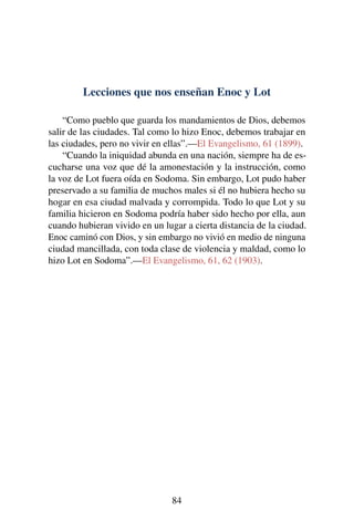 Lecciones que nos enseñan Enoc y Lot
“Como pueblo que guarda los mandamientos de Dios, debemos
salir de las ciudades. Tal como lo hizo Enoc, debemos trabajar en
las ciudades, pero no vivir en ellas”.—El Evangelismo, 61 (1899).
“Cuando la iniquidad abunda en una nación, siempre ha de es-
cucharse una voz que dé la amonestación y la instrucción, como
la voz de Lot fuera oída en Sodoma. Sin embargo, Lot pudo haber
preservado a su familia de muchos males si él no hubiera hecho su
hogar en esa ciudad malvada y corrompida. Todo lo que Lot y su
familia hicieron en Sodoma podría haber sido hecho por ella, aun
cuando hubieran vivido en un lugar a cierta distancia de la ciudad.
Enoc caminó con Dios, y sin embargo no vivió en medio de ninguna
ciudad mancillada, con toda clase de violencia y maldad, como lo
hizo Lot en Sodoma”.—El Evangelismo, 61, 62 (1903).
84
 
