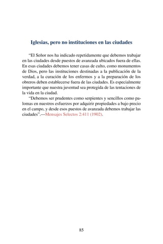 Iglesias, pero no instituciones en las ciudades
“El Señor nos ha indicado repetidamente que debemos trabajar
en las ciudades desde puestos de avanzada ubicados fuera de ellas.
En esas ciudades debemos tener casas de culto, como monumentos
de Dios, pero las instituciones destinadas a la publicación de la
verdad, a la curación de los enfermos y a la preparación de los
obreros deben establecerse fuera de las ciudades. Es especialmente
importante que nuestra juventud sea protegida de las tentaciones de
la vida en la ciudad.
“Debemos ser prudentes como serpientes y sencillos como pa-
lomas en nuestros esfuerzos por adquirir propiedades a bajo precio
en el campo, y desde esos puestos de avanzada debemos trabajar las
ciudades”.—Mensajes Selectos 2:411 (1902).
85
 