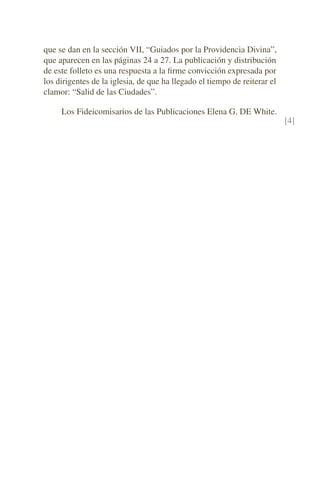 que se dan en la sección VII, “Guiados por la Providencia Divina”,
que aparecen en las páginas 24 a 27. La publicación y distribución
de este folleto es una respuesta a la ﬁrme convicción expresada por
los dirigentes de la iglesia, de que ha llegado el tiempo de reiterar el
clamor: “Salid de las Ciudades”.
Los Fideicomisarios de las Publicaciones Elena G. DE White.
[4]
 
