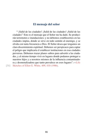 El mensaje del señor
“‘¡Salid de las ciudades! ¡Salid de las ciudades! ¡Salid de las
ciudades!’ Este es el mensaje que el Señor me ha dado. Se produci-
rán terremotos e inundaciones; y no debemos establecernos en las
ciudades impías, donde se sirve en todo sentido al enemigo, y se
olvida con tanta frecuencia a Dios. El Señor desea que tengamos un
claro discernimiento espiritual. Debemos ser perspicaces para captar
el peligro que implicaría el establecer instituciones en esas ciudades
perversas. Debemos trazar planes sabios para advertir a las ciuda-
des, y al mismo tiempo vivir en lugares donde podamos proteger a
nuestros hijos y a nosotros mismos de la inﬂuencia contaminado-
ra y desmoralizadora que tanto prevalece en esos lugares”.—Life
Sketches of Ellen G. White, 409, 410 (1906).[31]
86
 