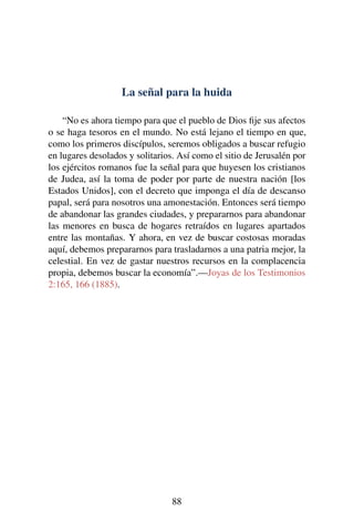 La señal para la huida
“No es ahora tiempo para que el pueblo de Dios ﬁje sus afectos
o se haga tesoros en el mundo. No está lejano el tiempo en que,
como los primeros discípulos, seremos obligados a buscar refugio
en lugares desolados y solitarios. Así como el sitio de Jerusalén por
los ejércitos romanos fue la señal para que huyesen los cristianos
de Judea, así la toma de poder por parte de nuestra nación [los
Estados Unidos], con el decreto que imponga el día de descanso
papal, será para nosotros una amonestación. Entonces será tiempo
de abandonar las grandes ciudades, y prepararnos para abandonar
las menores en busca de hogares retraídos en lugares apartados
entre las montañas. Y ahora, en vez de buscar costosas moradas
aquí, debemos prepararnos para trasladarnos a una patria mejor, la
celestial. En vez de gastar nuestros recursos en la complacencia
propia, debemos buscar la economía”.—Joyas de los Testimonios
2:165, 166 (1885).
88
 