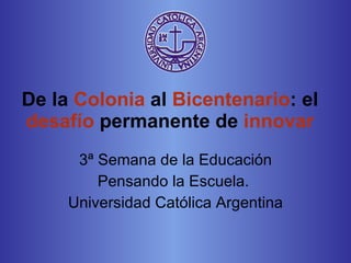 De la  Colonia  al  Bicentenario : el  desafío  permanente de  innovar 3 ª Semana de la Educación Pensando la Escuela.  Universidad Católica Argentina 