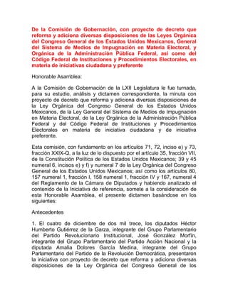 De la Comisión de Gobernación, con proyecto de decreto que
reforma y adiciona diversas disposiciones de las Leyes Orgánica
del Congreso General de los Estados Unidos Mexicanos, General
del Sistema de Medios de Impugnación en Materia Electoral, y
Orgánica de la Administración Pública Federal, así como del
Código Federal de Instituciones y Procedimientos Electorales, en
materia de iniciativas ciudadana y preferente
Honorable Asamblea:
A la Comisión de Gobernación de la LXII Legislatura le fue turnada,
para su estudio, análisis y dictamen correspondiente, la minuta con
proyecto de decreto que reforma y adiciona diversas disposiciones de
la Ley Orgánica del Congreso General de los Estados Unidos
Mexicanos, de la Ley General del Sistema de Medios de Impugnación
en Materia Electoral, de la Ley Orgánica de la Administración Pública
Federal y del Código Federal de Instituciones y Procedimientos
Electorales en materia de iniciativa ciudadana y de iniciativa
preferente.
Esta comisión, con fundamento en los artículos 71, 72, inciso e) y 73,
fracción XXIX-Q, a la luz de lo dispuesto por el artículo 35, fracción VII,
de la Constitución Política de los Estados Unidos Mexicanos; 39 y 45
numeral 6, incisos e) y f) y numeral 7 de la Ley Orgánica del Congreso
General de los Estados Unidos Mexicanos; así como los artículos 80,
157 numeral 1, fracción I, 158 numeral 1, fracción IV y 167, numeral 4
del Reglamento de la Cámara de Diputados y habiendo analizado el
contenido de la Iniciativa de referencia, somete a la consideración de
esta Honorable Asamblea, el presente dictamen basándose en los
siguientes:
Antecedentes
1. El cuatro de diciembre de dos mil trece, los diputados Héctor
Humberto Gutiérrez de la Garza, integrante del Grupo Parlamentario
del Partido Revolucionario Institucional, José González Morfín,
integrante del Grupo Parlamentario del Partido Acción Nacional y la
diputada Amalia Dolores García Medina, integrante del Grupo
Parlamentario del Partido de la Revolución Democrática, presentaron
la iniciativa con proyecto de decreto que reforma y adiciona diversas
disposiciones de la Ley Orgánica del Congreso General de los
 