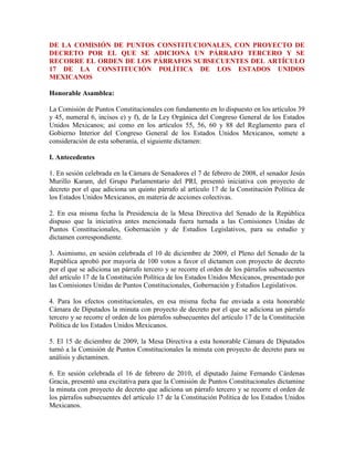 DE LA COMISIÓN DE PUNTOS CONSTITUCIONALES, CON PROYECTO DE DECRETO POR EL QUE SE ADICIONA UN PÁRRAFO TERCERO Y SE RECORRE EL ORDEN DE LOS PÁRRAFOS SUBSECUENTES DEL ARTÍCULO 17 DE LA CONSTITUCIÓN POLÍTICA DE LOS ESTADOS UNIDOS MEXICANOS <br />Honorable Asamblea: <br />La Comisión de Puntos Constitucionales con fundamento en lo dispuesto en los artículos 39 y 45, numeral 6, incisos e) y f), de la Ley Orgánica del Congreso General de los Estados Unidos Mexicanos; así como en los artículos 55, 56, 60 y 88 del Reglamento para el Gobierno Interior del Congreso General de los Estados Unidos Mexicanos, somete a consideración de esta soberanía, el siguiente dictamen: <br />I. Antecedentes <br />1. En sesión celebrada en la Cámara de Senadores el 7 de febrero de 2008, el senador Jesús Murillo Karam, del Grupo Parlamentario del PRI, presentó iniciativa con proyecto de decreto por el que adiciona un quinto párrafo al artículo 17 de la Constitución Política de los Estados Unidos Mexicanos, en materia de acciones colectivas. <br />2. En esa misma fecha la Presidencia de la Mesa Directiva del Senado de la República dispuso que la iniciativa antes mencionada fuera turnada a las Comisiones Unidas de Puntos Constitucionales, Gobernación y de Estudios Legislativos, para su estudio y dictamen correspondiente. <br />3. Asimismo, en sesión celebrada el 10 de diciembre de 2009, el Pleno del Senado de la República aprobó por mayoría de 100 votos a favor el dictamen con proyecto de decreto por el que se adiciona un párrafo tercero y se recorre el orden de los párrafos subsecuentes del artículo 17 de la Constitución Política de los Estados Unidos Mexicanos, presentado por las Comisiones Unidas de Puntos Constitucionales, Gobernación y Estudios Legislativos. <br />4. Para los efectos constitucionales, en esa misma fecha fue enviada a esta honorable Cámara de Diputados la minuta con proyecto de decreto por el que se adiciona un párrafo tercero y se recorre el orden de los párrafos subsecuentes del artículo 17 de la Constitución Política de los Estados Unidos Mexicanos. <br />5. El 15 de diciembre de 2009, la Mesa Directiva a esta honorable Cámara de Diputados turnó a la Comisión de Puntos Constitucionales la minuta con proyecto de decreto para su análisis y dictaminen. <br />6. En sesión celebrada el 16 de febrero de 2010, el diputado Jaime Fernando Cárdenas Gracia, presentó una excitativa para que la Comisión de Puntos Constitucionales dictamine la minuta con proyecto de decreto que adiciona un párrafo tercero y se recorre el orden de los párrafos subsecuentes del artículo 17 de la Constitución Política de los Estados Unidos Mexicanos. <br />7. Así también, el 23 de febrero de 2010 se dio cuenta del oficio de la Cámara de Senadores a través del cual remitió la solicitud del senador Francisco Javier Castellón Fonseca, para que se dictaminara la minuta que adiciona un párrafo tercero y se recorre el orden de los párrafos subsecuentes del artículo 17 de la Constitución Política de los Estados Unidos Mexicanos. <br />II. Antecedentes de la minuta. <br />La iniciativa que presentó el Senador Jesús Murillo Karam, que dio fundamento a la minuta que se dictamina por esta Comisión de Puntos Constitucionales, se sustenta en los siguientes argumentos: <br />Señala que quot;
es bien sabido que la realidad va siempre un paso adelante de su interpretación por parte de los actores estatales relevantes y por ende de su normativización. Es misión de dichos actores estatales relevantes (legisladores, jueces, miembros de la administración pública, entre otros) el mantener en todo momento su plena disposición, apertura y entereza para desentrañar y dilucidar dicha realidad y las necesidades sociales imperantes, en aras de establecer las normas jurídicas adecuadas que permitan a la sociedad la realización de aquellos valores considerados como supremos en un momento histórico determinado. <br />Menciona que en materia de derechos humanos, nuestro sistema jurídico ha ido incorporando, en un proceso inacabado y en constante progreso los derechos fundamentales denominados de primera (civiles y políticos), de segunda (económicos, sociales y culturales) y de tercera generación (colectivos y de solidaridad); sin embargo, precisa, la incorporación de tales derechos sustantivos no es suficiente para poder hablar de un verdadero Estado de derecho, sino que además se requieren establecer aquellos mecanismos e instrumentos procesales que en forma sencilla y accesible hagan posible por un lado, el ejercicio pleno de dichos derechos y por otro, en caso de su violación o desconocimiento, permitan su defensa (acceso a la justicia) pues de lo contrario, se provocaría que nuestro sistema jurídico tolerara la violación de los derechos de las personas ante la insuficiencia o ausencia de medios procesales de acceso a una justicia real. <br />Refiere que la falta de un adecuado sistema de acceso a la justicia genera además desconfianza en las instituciones del Estado y la percepción de que éste es incapaz de establecer y regular aquellos mecanismos que permitan la resolución de los conflictos sociales en forma pacífica y dentro de los cauces legales, lo que a su vez redunda en una desconfianza generalizada en nuestro régimen. <br />Manifiesta que nuestro sistema jurídico en general, y en particular el sistema procesal, fueron diseñados bajo una perspectiva liberal e individualista que permite la titularidad de derechos y su protección mediante mecanismos que privilegian la actuación individual sobre la colectiva. Agrega que si bien esta perspectiva de protección de derechos permitió satisfacer las necesidades sociales en un momento histórico determinado, la creciente complejidad de las relaciones sociales y el aumento en número y complejidad de la interrelación entre los miembros de la colectividad hace necesario rediseñar el enfoque de nuestras instituciones jurídicas y dirigirlo hacia el establecimiento de acciones y procedimientos que permitan a las colectividades y a los individuos su organización para la mejor defensa de sus intereses y derechos. <br />Precisa que el derecho comparado nos muestra que en otras jurisdicciones este enfoque de defensa colectiva de los derechos e intereses ha tenido un desarrollo y un énfasis mucho más marcado y significativo que el experimentado en México. Ello, agrega, ha traído como consecuencia que en otros países la protección de los derechos e intereses de las personas y colectividades sea mucho más vigoroso y efectivo y que los conflictos interpersonales y sociales sean procesados adecuadamente por las instituciones jurídicas, siendo tal circunstancia un elemento que reduce la tensión social y abona decididamente a la construcción de un efectivo estado de derecho. <br />Explica que una de las instituciones que en otros sistemas jurídicos han permitido la tutela colectiva de derechos e intereses, así como la organización y asociación de personas para la defensa de los mismos son las acciones y procedimientos colectivos; éstos son instituciones que permiten la defensa, protección y representación jurídica colectiva de derechos e intereses colectivos dentro de una sociedad. <br />Señala que el término quot;
derechos colectivosquot;
 comprende los llamados derechos difusos, los derechos colectivos en sentido estricto y los individuales de incidencia colectiva. Los primeros dos mencionados son aquellos derechos e intereses supraindividuales, de naturaleza indivisible, de los que es titular una colectividad indeterminada (derechos difusos) o determinada (derechos colectivos en sentido estricto) cuyos miembros se encuentran vinculados por circunstancias de hecho o de derecho. Por su parte, los derechos o intereses individuales de incidencia colectiva, agrega, son aquellos de carácter individual y divisible que, por circunstancias comunes de hecho o de derecho permiten su protección y defensa en forma colectiva. <br />Con respecto a la nomenclatura o a la forma de designar a tales derechos, el iniciante es enfático en precisar que aunque en otras jurisdicciones las acciones y procedimientos colectivos ha recibido distintos nombre y sus mecanismos divergen en lo accidental al extraer su funcionalidad esencial se puede desprender que regulan en forma relativamente similar el mismo fenómeno. <br />Expone que en el derecho colombiano, la Constitución Política de Colombia señala en su artículo 88 que la ley regulara las acciones populares para la protección de los derechos e intereses colectivos relacionados con el patrimonio, el espacio, la seguridad pública, la moral administrativa, el ambiente la libre competencia económica y otros de naturaleza similar que se definan en ella. Así también regulara las acciones originada por los daños ocasionados a un número rural de personas sin perjuicio de las correspondientes acciones particulares y definirá los casos de responsabilidad civil objetiva por el daño inferido a los derecho e intereses colectivos. <br />Agrega que la regulación secundaria colombiana en la materia (Ley 472 de 1988), establece que las acciones populares son el medio por el cual se tutelan los derechos colectivos en sentido amplio y se ejercen para evitar el daño contingente, hace cesar el peligro, la amenaza, la vulneración o el agravio sobre los derechos e intereses colectivos y de ser posible, restituir las cosas a su estado anterior. Por oteo lado, las acciones de grupo permiten a un conjunto de personas que hayan resentido daños y perjuicios en condiciones uniformes respecto a una misma causa, demandar las satisfacción de sus interese individuales. <br />Refiere que por cuanto hace a los Estados Unidos de América, la vía más común para defender los derechos de grupo de personas es la denominada acción de clase (quot;
Class Actionquot;
) que la finalidad de que dichas acciones es la de facilitar el acceso a la justicia de grupo mediante la acumulación de un solo procedimiento de reclamaciones individuales. <br />Las mencionadas quot;
class actionquot;
, agrega, son reguladas principalmente en las denominadas Reglas Federales de Procedimiento Civil (Federal Rules of Civil Procedure), en particular la regla 23. Las materias en las que las acciones de clase son procedentes son, por ejemplo, en materia de accidentes, responsabilidad por productos, libre competencia económica, derechos de autor, propiedad industrial, derecho del consumidor y derecho de los accionistas de las empresas incluso en temas como la discriminación y el desempeño administrativo de gobierno. Expone que adicionalmente, se han creado días de procedencia de las acciones de clase a nivel estatal en las materas de sus competencia. Por último menciona que una parte considerable en el desarrollo y evolución de las acciones de clase se ha dado por la vía jurisprudencial. <br />En el caso de Brasil, el autor de la iniciativa señala que la Constitución en su artículo 5° fracción LXXIII establece que quot;
cualquier ciudadano es parte legítima para proponer la acción popular que pretenda anular un acto lesivo para el patrimonio público o de una entidad que el Estado participe, para que la moralidad administrativa para el medio ambiento o para el patrimonio histórico y cultural, quedando el actor, salvo mala fe comprobada, exento de las cotas judiciales y de los gastos de sucumbenciaquot;
. Sin embargo, se refiere a que a través de trabajo jurisprudencial se admitió el ejercicio de dicha acción para la tutela de otros derechos o interese difusos, colectivos o individuales homogéneos. <br />Considera que existes muchas otras jurisdicciones que permiten la defensa colectiva de los intereses y derechos de las colectividades o grupos para alcanzar un plena protección de sus derechos, como en España, Argentina, Costa Rica, Uruguay, Chile, Venezuela, entre otros. <br />Y que en nuestro país, aunque algunas formas de acciones colectivas y la llamada denuncia popular están relativamente prevista en algunos ordenamientos legales, no obstante su tratamiento es deficiente, sus efectos restringidos o su ejercicio se encuentran limitado por restricciones procesales; asimismo, explica que en el desarrollo jurisprudencial en esta materia ha sido exiguo y es hasta fechas recientes que se han podido observar algunos criterios que desde los tribunales comienzan a reconocer la legitimación colectiva para la defensa de los interese de grupos de personas. <br />Asevera que en noviembre de 2007, un grupo de académicos y agrupaciones de la sociedad civil realizaron un congreso sobre acciones y procedimientos colectivos, el cual reunió a expertos nacionales e internacionales sobre la materia, así como a legisladores mexicanos de distintas fracciones parlamentarias, trabajos de los cuales se coincidió en la imperiosa necesidad de incluir dentro de nuestro sistema jurídico acciones y procedimientos que permitan la defensa de los derechos colectivos, con el propósito de mejorar las condiciones de acceso a la justicia y alcanzar una verdadera efectividad de los derechos consignados en nuestro marco normativo. <br />Con posterioridad a dicho congreso, un grupo de académicos elaboraron un anteproyecto de reforma constitucional que permitiera incluir dentro de nuestro sistema jurídico las acciones y procedimientos a las que nos hemos referido. Una vez elaborado, dicho proyecto fue presentado a diversos legisladores, quienes determinaron integrar un grupo de trabajo que tuviera como propósito analizar el proyecto antes mencionado. <br />Enfatiza en que el propósito principal de la iniciativa materia del presente dictamen es el establecimiento en la Norma Fundamental de las acciones y procedimientos colectivos como medios para la tutela jurisdiccional de los derechos e intereses colectivos. <br />Explica que el término derechos e intereses colectivos comprende los difusos, los colectivos en sentido estricto y los individuales de incidencia colectiva, referidos en apartados anteriores. <br />Y que a través de la incorporación de tales acciones y procedimientos en el ordenamiento jurídico mexicano, se estará tomando un paso vital hacia el mejoramiento del acceso a la justicia de todos los mexicanos y en general de todas las personas que viven en nuestro país, así como hacia una verdadera posibilidad de hacer efectivos muchos derechos que hoy no encuentran una vía adecuada para su ejercicio, protección y defensa, lo que en última instancia coadyuvará en la construcción de un efectivo Estado de derecho. <br />Asimismo, explica, será necesario instrumentar medidas que fomenten por un lado, la organización de individuos para la protección y defensa de sus derechos, y por otro, una mayor difusión y un mejor acceso a la información sobre dichos derechos e intereses, ello con el propósito de robustecer el ejercicio de la ciudadanía y los deberes cívicos de los miembros de nuestra comunidad. <br />Concluye que en la legislación secundaria se deberá velar por el establecimiento de reglas adecuadas en materia de legitimación activa, pruebas no individualizadas, cosa juzgada, efectos de las sentencias, responsabilidad civil objetiva, entre otras, que sean compatibles con las acciones y procedimientos colectivos. <br />Por su parte, los juzgadores tendrán la misión de cuidar que los principios de interpretación para las acciones y procedimientos colectivos sean compatibles con los principios de éstos y con la protección de los derechos e intereses de los individuos, grupos o colectividades. Ello implicará necesariamente que nuestros juzgadores deberán comenzar a elaborar estándares y guías que le auxilien en su labor, pues los paradigmas procesales actuales, en muchos aspectos, serán insuficientes e incluso contrarios al espíritu de las acciones y procedimientos colectivos. En un inicio será necesario que nuestros juzgadores revisen los principios de éstos de acuerdo con las interpretaciones que se han llevado a cabo en otras jurisdicciones. Deberán asimismo abstraer su función esencial y adaptarlos a las peculiaridades del sistema procesal mexicano. <br />En razón de lo anterior, propone la adición de un quinto párrafo al artículo 17 de la Constitución Política de los Estados Unidos Mexicanos para quedar como sigue: <br />Artículo 17. <br />… <br />… <br />… <br />Las leyes regularán aquellas acciones y procedimientos para la protección adecuada de derechos e intereses colectivos, así como medidas que permitan a los individuos su organización para la defensa de los mismos.<br />a) Consideraciones del dictamen de la colegisladora <br />quot;
Las comisiones dictaminadoras comparten el espíritu así como los fines y razones que animan la iniciativa que se analiza y en consecuencia, consideran procedente aprobarla en los términos que se precisan a continuación: <br />Nuestra historia constitucional fue receptora del liberalismo del siglo XIX, adoptando de él, el reconocimiento de las llamadas quot;
garantías individualesquot;
 como una expresión fundamental de un Estado que pretendía proteger y fomentar los derechos y libertades de las personas que habitaban en él. El juicio de amparo se convertiría en el instrumento procesal que daría expresión y respuesta concreta a este diseño constitucional. <br />Posteriormente nuestro país fue pionero en el reconocimiento de aquellos derechos fundamentales (económicos, sociales y culturales) denominados de quot;
segunda generaciónquot;
. En efecto, en el siglo XX, a partir de 1917, los derechos sociales también hallaron un espacio de vital importancia en nuestra norma fundamental. Algunos de ellos, fueron contando en forma paulatina de mecanismos y procesos especiales para su salvaguarda y defensa, como fue el caso de las materias laboral y agraria. <br />Si bien es cierto que México ha sido sensible a las exigencias de nuestro tiempo y procesos siempre cambiantes que la propia realidad ha ido presentando, también lo es que en un solo siglo, la ciencia, la tecnología, la concepción del mundo, en sus límites físicos y geográficos, así como la complejidad de la sociedad mundial, los cambios en la forma de interacción entre los hombres, las modernas relaciones entre productores, transformadores, intermediarios y consumidores y la concepción de un patrimonio universal, común a todos los hombres, fue generando la necesidad de enfrentar estos retos y desafíos que requieren ineludiblemente de nuevas respuestas. <br />Una parte importante de esta nueva realidad a la que se ha hecho referencia en el apartado anterior, afecta fundamentalmente aquellas relaciones e interacciones existentes entre consumidores, usuarios de servicios, o en general entre miembros de una colectividad respecto de algún interés común y relevante para ellos, como por ejemplo, la protección al medio ambiente, el respeto a los espacios públicos, la suspensión de una construcción peligrosa en la colonia, etcétera. <br />Sin embargo, aún cuando el Estado ha ido reconociendo los derechos e intereses susceptibles de proteger en relación con estos nuevos fenómenos, en la práctica, los individuos se enfrentan a dos grandes problemas: <br />a) La primera dificultad se refiere a la forma en que estos derechos o intereses puedan ser protegidos en forma efectiva, cuando los afectados o los interesados en hacerlos valer, no son susceptibles de ser identificados o legitimados como grupo. <br />b) La segunda, en estrecha relación con la primera, tiene que ver con la superación de la perspectiva clásica de la protección individual de los derechos, es decir, aquella que requiere que los individuos deben estar plenamente identificados y acreditar en forma fehaciente el daño o la lesión a sus intereses en forma individual. <br />La problemática antes planteada, converge necesariamente con un concepto que ha sido analizado en formas diversas y se ha mencionado repetidamente; pero que aún constituye una asignatura pendiente en nuestro país: el quot;
acceso a la justiciaquot;
. Sin embargo, aún cuando la noción de quot;
acceso a la justiciaquot;
 es un problema relativo al procedimiento, por su finalidad concierne también al fondo del derecho. <br />La razón de ello estriba en que para hablar de un efectivo acceso a la justicia se requieren de dos elementos esenciales: <br />(i) El reconocimiento de los derechos que le asisten a las personas (ya sea en forma individual o como miembros de una colectividad), que necesariamente corresponden a los fines e intereses que una sociedad en un momento determinado estima como valiosos, y <br />(ii) La previsión de instrumentos y mecanismos que permitan un efectivo cumplimiento de dichos derechos o en su caso, la reparación del daño, en caso de su inobservancia. <br />Es en este último punto (la previsión de instrumentos de tutela de derechos) donde debe hacerse un especial énfasis. <br />En efecto, la sola existencia y previsión de procedimientos e instrumentos de tutela y protección de los derechos de las personas no es suficiente para poder hablar de un efectivo acceso a la justicia, sino que es indispensable valorar y analizar si dichos instrumentos son comprensibles, asequibles y eficaces a favor de todo aquél que pretenda hacerlos valer, lo que de suyo demanda del propio Estado instituciones de calidad y con capacidades materiales, económicas y humanas que puedan llevarlo a cabo. <br />El panorama actual en materia del acceso a la justicia en México y en concreto, en materia de protección de los derechos fundamentales reconocidos en nuestra Constitución, no sólo los derechos individuales sino de los nuevos derechos colectivos, también llamados de quot;
tercera generaciónquot;
, nos refiere que iniciar un procedimiento judicial implica enfrentarse a procesos complicados, difíciles de comprender debido a su tecnicidad, lentos y costosos, lo que induce a la parte económicamente más débil a aceptar injusticias, transacciones desventajosas o en último caso, a permitir la violación o el desconocimiento de los derechos que le asisten por parte de autoridades o de los propios particulares. <br />Lo anterior conduce a generar una percepción generalizada de desconfianza hacia el propio Estado y de su incapacidad de resolver en forma pacífica y dentro del marco de la ley, los conflictos sociales. Es decir, se presenta un fenómeno denominado en algunos órdenes jurídicos como anomia, una situación donde realmente un individuo no encuentra el camino para que sus derechos sean definidos o determinados jurídicamente. <br />Respecto a lo antes señalado, debe precisarse que aún cuando la actuación tanto de los órganos legislativos como de los ejecutivos y judiciales en la materia de protección y defensa de los derechos fundamentales de las personas ha sido loable, además de que, como lo dice el iniciante, en algunas materias ya se han previsto algunos tipos de acciones colectivas en ciertas materias, en la práctica, la complejidad de nuestra sociedad actual y la falta de mecanismos de organización colectiva han resultado en una protección parcial y, por tanto, deficiente de sus derechos. <br />Es preciso recordar lo que acontecía antes de que se promulgara por ejemplo la Ley Federal de Protección al Consumidor en cuanto a las personas que padecían ante las deficiencias en la prestación de un servicio o en la utilización de un bien que llegaran a adquirir. El instrumento de defensa era un juicio civil ordinario, largo, complejo técnicamente y costoso, en donde se transfería prácticamente todos los costos a los consumidores. Cuando un mecanismo tan importante como la protección al consumidor empieza a funcionar en la manera en que paulatinamente ha ido conformándose el funcionamiento de la Procuraduría Federal del Consumidor, algunos costos derivados de defectos o la mala prestación de los servicios de los proveedores son asumidos por éstos, lo que no sólo ha beneficiado en forma colectiva a los grupos de consumidores, sino que también se ha ido introduciendo una mayor racionalidad en la forma de producir bienes y prestar servicios. <br />Estas comisiones compartes la expresión del autor de la iniciativa en el sentido de que las normas que en un momento cumplieron las expectativas y las demandas habidas en materia de protección de los derechos de las personas, hoy son insuficientes a partir de la creciente complejidad de las relaciones entre los miembros de la colectividad y el surgimiento de nuevas formas de interacción entre ellos. La legislación ha sido rebasada entonces por esta nueva realidad. <br />Con el objeto de enfrentar estos nuevos desafíos y retos, se requiere de un indispensable rediseño de las instituciones jurídicas que por mucho tiempo regularon la materia con rumbo hacia el establecimiento de herramientas y mecanismos que permitan a los individuos y a los grupos de individuos, hacer valer sus derechos en una forma menos costosa, expedita y eficiente. <br />En el caso de la iniciativa que se dictamina, los objetivos que animan la minuta misma se concentran en la protección de los derechos que le asisten a una colectividad, determinada o no determinada, es decir a una colectividad definida o susceptible de ser identificada o aquella que no necesariamente puede serlo, así como de aquellos derechos que le asisten a los individuos, pero que por contar con elementos comunes de hecho o de derecho, permiten su litigio de forma colectiva. <br />El derecho comparado resulta ser un claro ejemplo de cómo la protección efectiva de los derechos e intereses de las personas a partir de instrumentos flexibles, sencillos y accesibles a las personas, genera como consecuencia que los conflictos interpersonales y sociales sean procesados adecuadamente por las instituciones jurídicas, reduciendo con ello la tensión social y haciendo plena la vigencia del Derecho. <br />Una de las instituciones que en otros países ha permitido la tutela de derechos e intereses en forma colectiva, así como la organización y asociación de personas para la defensa de los mismos son las denominadas acciones colectivas, que en términos claros puede decirse que son instituciones procesales que permiten la defensa, protección y representación jurídica colectiva de derechos e intereses de los miembros de una colectividad o grupo dentro de una sociedad. <br />Países como los Estados Unidos de Norteamérica, España, Colombia, Brasil, Argentina, Chile, Uruguay, Venezuela y Costa Rica contemplan tanto en sus normas fundamentales como en la legislación secundaria este tipo de acciones y procedimientos, los cuales tutelan intereses colectivos relacionados con diversas materias, como lo son el patrimonio, el espacio público, la seguridad pública, el ambiente, la libre competencia económica, los derechos de autor, la propiedad intelectual, derechos del consumidor, entre otros, con el objeto de evitar un daño contingente, hacer cesar el peligro, la amenaza, la vulneración o la reparación del agravio sobre los mismos. <br />Independientemente del nombre que reciban en los distintos países antes mencionados, las acciones y procedimientos colectivos mantienen un común denominador, a saber, la regulación del fenómeno de derechos que trascienden la esfera individual o que pudiendo tener este carácter, existe una relación entre sus titulares que los vincula por circunstancias de hecho o de Derecho. <br />Si se considera que prácticamente todos los individuos se ven envueltos todos los días y de forma permanente en relaciones de hecho o derecho, normalmente por montos individuales relativamente pequeños, los costos derivados de un litigio individual hacen incosteable la defensa de sus derechos. Es decir, los costos de litigio hacen que no sea económicamente viable la defensa de dichos derechos; pero ello no significa que éstos no estén siendo vulnerados, sino simplemente evidencia un sistema distorsionado que provoca que las violaciones a los derechos, y al sistema jurídico, sean toleradas por su incosteabilidad en tiempo y dinero. Ello ha colocado a las personas en un estado de indefensión virtual que ha sido reproducido a lo largo de muchos años. <br />Es decir, si cada interesado estuviera obligado a ejercitar en lo individual la acción para exigir el respeto a su derecho, la aplicación de la ley estaría sujeta al azar y no sería posible asegurar más que un éxito relativo y en forma parcial o fragmentada. Ello sin duda es frustrante y compromete seriamente el poder de disuasión de la ley. <br />De esta manera, la acción colectiva puede constituir un mecanismo eficaz para cambiar las conductas antijurídicas de las empresas del sector privado, inclusive las del sector público, así como de los particulares en general que afectan a grandes sectores de la sociedad. <br />Por el contrario, si desde la ley, en forma ordenada y regulada se generan las condiciones para agrupar a todas aquellas personas cuyos derechos han sido vulnerados y se permite su organización para lograr la adecuada defensa y protección de los derechos, estaremos ante una verdadera posibilidad de justiciabilidad de los derechos de los individuos en dicho carácter y como miembros de una colectividad. Ello indefectiblemente beneficiaría a la sociedad, ya que todo aquel que tiene un derecho podría hacerlo efectivo de forma viable y sencilla. <br />En tal virtud, estas comisiones unidas consideran procedente incorporar en la Constitución este tipo de instrumento de tutela de derechos colectivos. Estamos consientes que corresponderá al legislador ordinario la adecuada interpretación del contenido y esencia de la reforma, con la finalidad de que se prevean acciones y procedimientos ágiles, sencillos y accesibles a todo grupo de individuos que permitan alcanzar los fines propuestos. <br />Asimismo, estas comisiones dictaminadoras creen firmemente que no es posible continuar permitiendo que las violaciones a los derechos de los miembros de nuestra propia comunidad (sean de carácter individual o colectivo) y al sistema jurídico en general, sean simplemente toleradas por la falta de medios de acceso a una real justicia. <br />En adición a lo anterior debe claramente señalarse que no es, en ningún sentido el propósito de esta reforma, el sancionar a algún grupo en específico, sino simplemente establecer los caminos por los que los miembros de una colectividad podrán ejercer efectivamente sus derechos, contribuyendo con ello a seguir avanzando en el interminable proceso de evolución constitucional que da sustento y actualidad a nuestro estado de derecho y a fin de cuentas, continúa impulsando la construcción de un mejor país. <br />Es importante recalcar que, como lo menciona la iniciativa de mérito, los juzgadores tendrán un papel fundamental en la efectiva protección de los derechos e intereses colectivos, así como la misión de cuidar que los principios de interpretación para las acciones y procedimientos colectivos sean compatibles con espíritu de éstos y con la protección de los derechos e intereses de los individuos, grupos o colectividades. Ello implicará necesariamente que nuestros juzgadores deberán comenzar a elaborar estándares y guías que le auxilien en su labor, pues los paradigmas procesales individuales actuales, en muchos aspectos, serán insuficientes e incluso contrarios al espíritu de las acciones y procedimientos colectivos. <br />En un inicio será necesario que nuestros juzgadores revisen la racionalidad y objetivo de las acciones y procedimientos colectivos a la luz las interpretaciones que se han llevado a cabo en otras jurisdicciones, abstraigan su función esencial y los adapten a las peculiaridades del sistema jurídico mexicano. <br />Por otro lado, estas comisiones unidas estiman procedente hacer ajustes a la redacción del texto de la propuesta original contenida en la iniciativa, a efecto de dar mayor claridad y precisión al alcance de la reforma que se propone y de dotarla de una mejor técnica legislativa. <br />En ese tenor, es necesario precisar desde el texto de la propia Constitución la atribución que el Congreso de la Unión tendrá para legislar sobre estos instrumentos de tutela de derechos colectivos, los procedimientos judiciales para hacerlos efectivos en las materias que determinen las leyes, así como los mecanismos de reparación del daño. Asimismo, se hace necesario precisar en el texto constitucional que los jueces federales serán los competentes para conocer de tales procedimientos colectivos en los términos que señalen las leyes. <br />También es pertinente hacer una precisión en cuanto a la adición que propone el iniciante al artículo 17 constitucional, toda vez que en la iniciativa se ubica en el párrafo quinto, sin embargo, se estima conveniente que la adición se incorpore en el párrafo tercero, recorriéndose en su orden los párrafos subsecuentes, en virtud de que los primeros dos párrafos se refieren a la justicia.quot;
<br />De los anteriores antecedentes, esta Comisión de Puntos Constitucionales de esta honorable Cámara de Diputados manifiesta las siguientes <br />III. Consideraciones <br />La LX Legislatura en esta misma Cámara inicio un proceso de discusión para incorporar en nuestra constitución el reconocimiento de acciones y/o procedimientos que permitieran la protección de derechos e intereses colectivos, estas acciones derivaron de distintas iniciativas presentadas por los grupos parlamentarios del PRD y PAN que consecuentemente como producto de fructíferos debates logro impulsar un dictamen con proyecto de decreto que alcanzó históricamente máximo consenso posible de nuestras fuerzas políticas, aprobado por 295 votos el 23 de abril de 2009 y como consecuencia enviado a la colegisladora para sus efectos constitucionales. <br />En este tenor, esta Comisión considera relevante para la sociedad mexicana abordar el origen y concepto de acción colectiva para entender la trascendencia de la reforma propuesta al artículo 17 Constitucional. <br />Uno de los acontecimientos destacados en el campo jurídico universal –y del cual no sólo no es ajeno el derecho mexicano, sino inclusive quot;
pioneroquot;
-, es el nacimiento de los derechos sociales. En efecto se trata de derechos en los cuales se entroniza al ser humano no como individuo aislado, sino formando parte –y parte dinámica- de una colectividad que tiene una tarea, una finalidad, igualmente colectiva. No puede tener vivencia, bajo el actual sistema, un amparo protector de garantías sociales, porque al fin y al cabo se sigue requiriendo un agravio personal, sólo reclamable por el individuo aislado que se ve afectado en sus derechos personales, aunque reconozcamos que ese individuo forma parte de un grupo social, protegido éste en virtud de una declaración teórica de que existen derechos sociales, no estamos proponiendo una acción popular, sino tan sólo una acción por interés general, pero por supuesto legitimada. <br />En nuestra América Ibérica se ha producido un auge de estudios y logros legislativos de los derechos sociales a los cuales ahí se les conoce más bien como colectivos. <br />En 1847 nace nuestro juicio de amparo que es un logro de los mexicanos, que por cierto se produjo bajo circunstancias realmente dramáticas que no pareciera fueran las más apropiadas para dar nacimiento a una institución tan noble como lo ha sido la del amparo. <br />Don Mariano Otero, el primer constitucionalista de nuestro país, que en el Voto histórico que emitió ante el Congreso Constituyente instalado en nuestra patria el 5 de abril de 1847, describe el angustiante estado del país, cuando propuso –entre otras cuestiones-, la aprobación del juicio de amparo: <br />quot;
Que la situación actual de la República demanda con urgencia el establecimiento definitivo del orden constitucional, es una verdad que se palpa con sólo contemplar esa misma situación. Comprometida una guerra, en la que México lucha nada menos que por su existencia; ocupada la mitad de su territorio por el enemigo, que tiene ya siete Estados en su poder: cuando acaba de sucumbir nuestra primera ciudad marítima; y se halla seriamente amenazada aun la misma capital, ninguna cosa sería mejor que la existencia de alguna organización política, que evitando las dificultades interiores, dejase para después el debate de los principios fundamentalesquot;
.<br />Como se advierte, la principal preocupación de don Mariano Otero y de los Constituyentes de 1847, era el de garantizar el respeto a los derechos fundamentales del pueblo mexicano, pero advierte Otero que primero se debe implantar el orden público independiente en el país y, después seleccionar los principios de un novedoso orden constitucional que se aprecien como fundamentales. El propio Otero afirma que en las demás Constituciones de su tiempo, en efecto no se regulan únicamente en el documento los principios relativos a la organización de los poderes políticos, sino que en adición a ella se deben establecer las bases de las garantías individuales que posteriormente se desarrollarán; de consiguiente -entiende adelantándose a las ideas sobre el procesal constitucional de su época-, que la Constitución actual quot;
debe establecer las garantías individuales, y sobre bases de tal manera estables, que ninguno de los hombres que habiten en cualquier parte del territorio de la República, sin distinciones de nacionales y extranjeros, tengan que extrañar sobre este punto las mejores leyes de la tierraquot;
. <br />Estas transcripciones literales tienen por objeto poner de manifiesto que los inspiradores del juicio protector de amparo, en todo momento tuvieron presente destacadamente a los derechos individuales de las personas, puesto que a esas fechas tenían perfecto conocimiento de la Declaración Francesa de los Derechos del Hombre y del Ciudadano, y las Cartas de las Colonias de las entidades provinciales que conformaron finalmente a los Estados Unidos de América, -a la cabeza de todas ellas, la del Estado de Virginia-, pero que era evidente que ni los franceses ni los norteamericanos, habían hecho siquiera un intento menor para instaurar una acción procesal dentro de un procedimiento constitucional, que garantizara judicialmente al pueblo los derechos ya reconocidos y enunciados, pero manifestados tan sólo en forma declarativa. <br />Manuel Crescencio Rejón, en el estado de Yucatán, y Mariano Otero, diputado federal del Congreso de la Unión, enfrentaron en la década iniciada en 1840, la urgencia de no sólo sugerir, sino por lo contrario, legislativamente desarrollar una acción procesal constitucional que permitiera la defensa de los derechos humanos y los demás derechos fundamentales, la referencia siempre fue hecha respecto de los derechos individuales, porque se daba entonces el fenómeno en una época que política y socialmente sólo había obsesionado en el país, el movimiento liberal sobre el conservador; y por ello, el ser humano en lo individual era el sujeto obligado de la garantía, única que preocupaba a nuestros dirigentes de aquella época. <br />Mariano Otero, en su Voto Particular textualmente estableció: <br />quot;
Dominado por este pensamiento, propongo que la Constitución fije los derechos individuales y asegure su inviolabilidad, dejando a una ley posterior pero general y de un carácter muy elevado, el detallarlos. En la Constitución sólo propongo que se enuncie el principio general que declare su inviolabilidad y se fije el único caso en que puedan suspenderse las garantíasquot;
.<br />En este primer envío queda claramente establecido que nuestro admirado juicio de amparo nace en el Acta de Reformas de 1847 para defender exclusivamente derechos individuales, -y tan sólo a ellos- porque nos estamos ubicando en época en la cual el triunfante movimiento liberal mexicano entinta a todas las instituciones públicas de la idea de tener presente ante todo al individuo, y por supuesto la preocupación de encontrar alguna forma procesal para garantizar su respeto o su reafirmación en caso de que se produjera por parte de autoridades públicas una violación a los derechos individuales. <br />En nuestro contrastante movimiento social de 1910, plasmado normativamente en la Constitución Política que culmina en 1917, la preocupación mexicana ya no se dirige tanto a los derechos individuales y a su defensa –que por supuesto son plenamente ratificados-, sino por los derechos sociales que novedosamente enumera y sostiene nuestra vigente Constitución mucho antes de que así lo llegaran a establecer la Constitución Rusa de 1918, y la Constitución Alemana de Weimar, de 1919. <br />La Constitución de 1857 fue considerada la Constitución liberal de México, y ella fue abrogada por la Constitución de 1917, que precisamente es reconocida como la Constitución social de México. <br />Don Venustiano Carranza, primer jefe constitucionalista del país, al enviar su Mensaje a los mexicanos proponiendo el dictado de una nueva Constitución , el 1° de diciembre de 1916, vía el Constituyente de 1916-1917, reconocía que el recurso de amparo, que gratificantemente se había establecido fundamentalmente para obtener un alto fin social; en su concepto, se había desnaturalizado y no expresaba ya la realidad mexicana sino en rarísimas ocasiones, y al referirse a los principales rasgos de la Constitución renovante que ahora proponía, se expidiera bajo una nueva filosofía; que textualmente expresaba: <br />quot;
...con todas estas reformas, repito, espera fundamentalmente el gobierno de mi cargo que las constituciones políticas del país respondan satisfactoriamente a las necesidades sociales, y que esto, unido a las garantías productoras de la libertad individual serán un hecho efectivo y no meras promesas irrealizables…quot;
<br />José Manuel Lastra Lastra en la obra, Derechos del pueblo mexicano, se refiere a nuestra vigente Constitución Política en los siguientes términos: quot;
La incorporación de los derechos sociales en el texto de la Constitución Mexicana de 1917, es un mérito indiscutible de la Asamblea Constituyente de Querétaro; de él hacen mención prestigiados juristas mexicanos y extranjerosquot;
. Nuestra Constitución fue precursora, como dijera Radbruch, de una concepción nueva: del hombre por el derecho. En el caso de México, esta aportación de la Revolución Social mexicana quiso ser la mensajera y el heraldo de un mundo nuevo. Tal aportación del Constituyente fue: quot;
la más original y la de mayor trascendenciaquot;
. <br />El mismo autor cita a don Alfonso Noriega, en el sentido de que quot;
… se debe reconocer y proclamar que los derechos sociales que consagra la Constitución Política Mexicana de 1917, son la realización institucional de los ideales y aspiraciones, de los sentimientos, que dieron contenido al repertorio de ideas y creencias que animaron el pensamiento de la Revolución Mexicana de 1910quot;
. <br />El artículo 28 constitucional en su segundo párrafo original, textualmente decía: <br />quot;
La ley castigará severamente y las autoridades perseguirán con eficiencia toda concentración y acaparamiento en una o pocas manos de artículos de primera necesidad y que tengan por objeto obtener el alza de los precios: todo acto o procedimiento que evite o tienda a evitar la libre concurrencia en la producción, industria o comercio, o servicios al público; todo acuerdo o combinación de cualquier manera que se haga de productores, industriales, comerciantes y empresarios de transportes o de algún otro servicio, para evitar la competencia entre sí y obligar a los consumidores a pagar precios exagerados; y, en general, todo lo que constituya una ventaja exclusiva indebida a favor de una o varias personas determinadas y con perjuicio del público en general o de alguna clase socialquot;
.<br />Es claro que ese acaparamiento, o ese manejo e imposición de precios a pesar de la prohibición constitucional, no es entendible. ¿Cómo puede una acción procesal individual de amparo considerase extendida para exigir derechos generales de toda la población, de todas las personas que en un momento se podrían ver perjudicadas con el acaparamiento, el monopolio o el manejo de los precios? En la época moderna: ¿cómo podemos defender la ecología? ¿cómo, la salud? ¿cómo, la cultura? <br />El jurista italiano Mauro Cappelletti, a través de las intervenciones que tuvo en Pavía, Italia, en la Facultad de Jurisprudencia, patrocinada por la Asociación Italia Nostra el 11 y 12 de junio de 1974, se refirió principalmente a un hecho ocurrido en los Estados Unidos cuando la Suprema Corte de ese país, en ese año, examinó y resolvió un caso, relacionado con lo que en los procedimientos norteamericanos se conoce como class actions, o sea las acciones en juicio llamadas de clase. En resumen, un accionista –un solitario accionista de una compañía- impugnó un monopolio que afectaba a los intereses de cerca de seis millones de pequeños accionistas. El caso fue conocido en la Suprema Corte de los Estados Unidos de América bajo el rubro Eisen vs. Carlisle and Jaquelin. Puntualizando: un pequeño accionista de una compañía americana, no a nombre propio sino de millones de accionistas en condiciones similares a las de él, presentó en juicio una acción procesal que obligó a la Suprema Corte a conocer y resolver la controversia jurisdiccional planteada. Por supuesto, el accionante no contaba con un poder legal que le hubieran otorgado los millones de accionistas en cuyo nombre actuaba, ni con autorización legal alguna. Como puede observarse, este precedente actuó no respecto al fondo de una contienda legal, sino sobre la legitimación en el juicio, es decir la legitimatio ad causam. <br />En México se había regulado una situación jurídica similar a la de Cappelletti en el artículo 213 de nuestra Ley de Amparo que tiene su antecedente directo en el artículo 8o. Bis confeccionado al inicio de la década de los sesenta, y en donde puede comprobarse el antecedente del amparo social, o de las class actions, que ahora conocemos como colectivas. <br />El mencionado artículo 213 está apartado para reglamentar la representación en materia agraria de los núcleos de población ejidal o comunal, y en lo particular de los ejidatarios y los comuneros en sus derechos agrarios. Tal representación, según su fracción I la tienen los Comisariados Ejidales o de Bienes Comunales. Pero en la fracción II se establece una representación substituta. Para evitar una conceptuación ambigua, se transcribe textualmente dicha fracción: quot;
Los miembros del Comisariado o del Consejo de Vigilancia o cualquier ejidatario o comunero perteneciente al núcleo de población perjudicado, si después de transcurridos quince días de la notificación del acto reclamado, el comisario no ha interpuesto la demanda de amparoquot;
. <br />El maestro Cappelletti en su tiempo (1974), mostró su admiración por la puerta procesal que se abría para la defensa de los derechos fundamentales (humanos o no), mediante acciones que permitieran el examen jurisdiccional de los derechos difusos, o bien de clase, de grupo o de organismos protegibles, pero con gran honestidad profesional también nos hizo ver cuáles eran los principales obstáculos para lograr esa efectiva defensa de intereses que siempre se habían visto como individuales, que en la realidad pueden ser clasificados como sociales, o como generales. <br />En México el juicio de amparo es el único instrumento procesal constitucional que reconoce nuestro sistema para la defensa de los derechos, sólo puede ser planteado ante los jueces federales cuando se demuestre que el accionante recibe un agravio personal y directo por parte de una autoridad y, ello no ocurre así cuando se trate de impugnaciones por violación de derechos sociales, o sea derechos pertenecientes a todos o a una concreta colectividad, por ello es imprescindible buscar un camino que permita por justicia social ejercer los derechos o acciones colectivas en contra de aquellos actos o hechos que vulneren los derechos colectivos. <br />Después de todo el análisis abordado en párrafos anteriores esta Comisión llega a la convicción de establecer en el artículo 17 constitucional un mecanismo de acción que permita ejercer un derecho colectivo. Por lo tanto, es imprescindible la concepción de dicho término con base a lo siguiente: <br />Del análisis de las acepciones de diversos juristas como Barboso Moreira, Kazuo Wuatanabe, Ja Rodolfo de Camargo Mancuso, el maestro Antonio Gidi llega a definir las acciones colectivas, como una quot;
acción colectiva a una acción promovida por un representante (legitimidad colectiva), para proteger el derecho que pertenece a un grupo de personas (objeto de litigio) y cuya sentencia obligará al grupo como un todoquot;
.1 En este sentido esta Comisión hace suya dicha definición, pues considera que en general en ella, se encuentra contenidos los elementos de la acción colectiva, ejecutada por la parte legítima. <br />Por lo anteriormente expuesto la Comisión de Puntos Constitucionales de la honorable Cámara de Diputados: <br />IV. Concluye <br />I. Esta comisión dictaminadora comparte las consideraciones anteriormente expuestas de la colegisladora para dictaminar en sentido positivo el proyecto que adiciona un tercer párrafo al artículo 17 de la Constitución Política de los Estados Unidos, que muestran el trabajo de años de análisis, discusión y acuerdo de todas las fuerzas políticas, organizaciones sociales y académicos del país y sociedad civil, en materia de acciones colectivas, que se hizo tangible en las iniciativas presentadas tanto en la Cámara de Diputados y el Senado de la Republica. <br />II. En este tenor la Comisión de Puntos Constitucionales precisa que la incorporación de la figura jurídica de acciones colectivas de acuerdo al estudio de derecho comparado realizado por esta comisión, ha tenido un impacto significativo en las sociedades contemporáneas en las cuales se introdujo como normativa: un mejor desarrollo al acceso a la justicia e introdujo frenos al abuso de poder, y la compensación a las quejas que antes no eran respetadas. <br />III. Que en la sociedad moderna se favorecieron durante mucho tiempo las relaciones entre individuos y las instituciones, con los antiguos marcos normativos de corte individualista y liberal; pero que el desplazamiento de las sociedades de producción a sociedades de consumo, acrecentó los conflictos sociales en todas las sociedades contemporáneas y la mexicana no es la excepción. <br />IV. Que el arribo de las denominadas Sociedades de Masas han hecho complejos los escenarios de tensión social, económica y política, y han establecido la necesidad de búsqueda de mecanismos de cohesión social e incorporación efectiva de los derechos denominados de tercera generación. <br />V. Estos derechos de tercera generación que en esencia son colectivos, se han introducido poco a poco en los marcos normativos de la mayoría de los países para responder a los complejos escenarios actuales de la Sociedad Moderna y su plena incorporación debe ser la aspiración de un Estado social de derecho. <br />VI. En el marco del Pacto Internacional de Derechos Económicos, Sociales y Culturales, se han establecido nuevas categorías de derechos, que manifiestan una tendencia expansiva del principio de igualdad y de mecanismos de protección de todos los derechos, como un motor de desarrollo de los pueblos y que son un reflejo de las sociedades contemporáneas actuales, estos nuevos sujetos de derechos son: usuarios, consumidores, defensores ambientales, de solidaridad, etc., que han generado la pauta para establecer, a la par, nuevos mecanismos en la defensa de derechos más flexibles e incluyentes. <br />VII. En este contexto se hace imperante la búsqueda de mediaciones efectivas entre actores sociales, capital privado e instituciones públicas, que permitan la cohesión social y la generación de consensos que otorguen certeza jurídica a la tutela efectiva de interés y derechos colectivos, y además permitan un mejor acceso a la justicia social y el desarrollo pleno de un Estado social de derecho. <br />VIII. Que en México no existe un adecuado tratamiento procesal de los intereses y acciones colectivas, tan sólo en algunas materias existen un acercamiento (consumidores y agrario), en un proyecto de socialización en el ejercicio de la acción de amparo; pero de manera limitada, que muestran la insuficiencia de derecho procesal mexicano, al no conceder legitimidad activa a los sujetos agraviados, como es el caso, de los consumidores y cuyos efectos puedan alcanzar a todos aunque no hubieren promovido la acción. <br />IX. Que el principio jurídico de la tutela de intereses y derechos colectivos, no puede ser de carácter limitativo a unas cuantas materias; ya que se establecerían criterios reduccionistas en los derechos de los sujetos en materia de acciones colectivas en la Ley Fundamental, que contravienen el espíritu incluyente de la reforma, así como el pleno goce de derechos y acceso a la justicia de todos los mexicanos. <br />X. Por otra parte esta Comisión dictaminadora considera que la incorporación de la figura de acciones colectivas, permitirá la protección de intereses difusos, derechos sociales y derechos colectivos; sin menoscabo de intereses y derechos individuales, lo cual permite resolver no sólo conflictos de carácter privado, sino conflictos en los que existen intereses eminentemente colectivos. <br />XI. Que la adición de un párrafo tercero del artículo 17, permitirá establecer mecanismos de economía procesal, puesto que: permiten la reducción de costos, generan eficiencia y efectividad en los procesos jurídicos de nuestro país al descargar al Poder Judicial de las múltiples demandas existentes, cuyo contenido es repetitivo. Este procedimiento procesal sumario permitirá resolver el mayor número de cuestiones procesales dentro de un mismo juicio, y esto se traduce como anteriormente se mencionó en la economía de costos, y así hacer expedito y efectivo el acceso a la justicia. <br />XII. Que este mecanismo procedimental concede legitimación activa a los ciudadanos en general, grupos, partidos, sindicatos y autoridades, al conceder al grupo agraviado legitimación directa. <br />XIII. Asimismo permite que mediante la reparación del daño, se corrijan prácticas arbitrarias que afecten a los ciudadanos, así como una mayor certeza jurídica en los casos en los que no existe un agravio personal y directo contra actos de autoridad y en la que de acuerdo a los procedimientos procesales actuales, lo que se denomina interés jurídico no se considere suficientemente claro y directo. <br />La sociedad mexicana requiere de mecanismos procesales eficientes y modernos que respondan a las demandas colectivas en el marco de los cambios políticos, económicos y sociales de las sociedades contemporáneas mundiales. <br />Por lo expuesto, la Comisión de Puntos Constitucionales somete a la consideración de la honorable asamblea, el siguiente proyecto de <br />Decreto por el que se adiciona un párrafo tercero y se recorre el orden de los párrafos subsecuentes del artículo 17 de la Constitución Política de los Estados Unidos Mexicanos <br />Único. Se adiciona un párrafo tercero y se recorre el orden de los párrafos subsecuentes del artículo 17 de la Constitución Política de los Estados Unidos Mexicanos, para quedar como sigue: <br />Artículo 17. Ninguna persona podrá hacerse justicia por sí misma, ni ejercer violencia para reclamar su derecho. <br />Toda persona tiene derecho a que se le administre justicia por tribunales que estarán expeditos para impartirla en los plazos y términos que fijen las leyes, emitiendo sus resoluciones de manera pronta, completa e imparcial. Su servicio será gratuito, quedando, en consecuencia, prohibidas las costas judiciales. <br />El Congreso de la Unión expedirá las leyes que regulen las acciones colectivas. Tales leyes determinarán las materias de aplicación, los procedimientos judiciales y los mecanismos de reparación del daño. Los jueces federales conocerán de forma exclusiva sobre estos procedimientos y mecanismos. <br />Las leyes preverán mecanismos alternativos de solución de controversias. En la materia penal regularán su aplicación, asegurarán la reparación del daño y establecerán los casos en los que se requerirá supervisión judicial. <br />Las sentencias que pongan fin a los procedimientos orales deberán ser explicadas en audiencia pública previa citación de las partes. <br />Las leyes federales y locales establecerán los medios necesarios para que se garantice la independencia de los tribunales y la plena ejecución de sus resoluciones. <br />La Federación, los Estados y el Distrito Federal garantizarán la existencia de un servicio de defensoría pública de calidad para la población y asegurarán las condiciones para un servicio profesional de carrera para los defensores. Las percepciones de los defensores no podrán ser inferiores a las que correspondan a los agentes del Ministerio Público. <br />Nadie puede ser aprisionado por deudas de carácter puramente civil. <br />Transitorios <br />Primero. El presente decreto entrará en vigor el día siguiente al de su publicación en el Diario Oficial de la Federación. <br />Segundo. El Congreso de la Unión deberá realizar las adecuaciones legislativas que correspondan en un plazo máximo de un año contado a partir del inicio de la vigencia de este decreto. <br />Nota 1. Gidi Antonio Tutela de derechos difusos colectivos hacia un código modelo para Iberoamérica, Editorial Porrúa, México, D.F., 2004 p.15. <br />Palacio Legislativo de San Lázaro, a los 23 días del mes de marzo del 2010. <br />La Comisión de Puntos Constitucionales <br />Diputados: Juventino Castro y Castro (rúbrica), presidente; Nazario Norberto Sánchez (rúbrica), Feliciano Rosendo Marín Díaz (rúbrica), Reginaldo Rivera de la Torre (rúbrica), Heriberto Ambrosio Cipriano (rúbrica), Francisco Saracho Navarro (rúbrica), Gustavo González Hernández (rúbrica), Carlos Alberto Pérez Cuevas (rúbrica), Guillermo Cueva Sada (rúbrica), Jaime Fernando Cárdenas Gracia (rúbrica), secretarios; José Luis Jaime Correa, Ma. Dina Herrera Soto, Morelos Jaime Carlos Canseco Gómez, Fermín Gerardo Alvarado Arroyo (rúbrica), Víctor Humberto Benítez Treviño, Emilio Chuayffet Chemor (rúbrica), Fernando Ferreira Olivares (rúbrica), Diva Hadamira Gastélum Bajo (rúbrica), Luz Carolina Gudiño Corro, José Ricardo López Pescador (rúbrica), Miguel Ernesto Pompa Corella (rúbrica), Guadalupe Pérez Domínguez (rúbrica), Rolando Rodrigo Zapata Bello, Justino Eugenio Arraiga Rojas (rúbrica), Víctor Alejandro Balderas Vaquera (rúbrica), Mario Alberto Becerra Pocoroba, Roberto Gil Zuarth, Sonia Mendoza Díaz (rúbrica), Camilo Ramírez Puente (rúbrica), Agustín Torres Ibarrola (rúbrica).   <br />