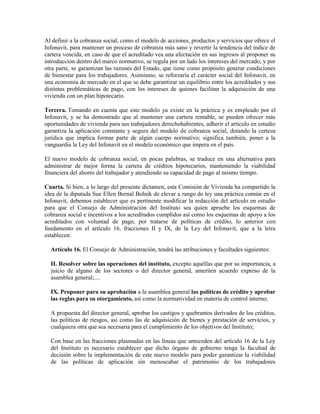 Al definir a la cobranza social, como el modelo de acciones, productos y servicios que ofrece el
Infonavit, para mantener un proceso de cobranza más sano y revertir la tendencia del índice de
cartera vencida, en caso de que el acreditado vea una afectación en sus ingresos al proponer su
introducción dentro del marco normativo, se regula por un lado los intereses del mercado, y por
otra parte, se garantizan las razones del Estado, que tiene como propósito generar condiciones
de bienestar para los trabajadores. Asimismo, se reforzaría el carácter social del Infonavit, en
una economía de mercado en el que se debe garantizar un equilibrio entre los acreditados y sus
distintas problemáticas de pago, con los intereses de quienes facilitan la adquisición de una
vivienda con un plan hipotecario.
Tercera. Tomando en cuenta que este modelo ya existe en la práctica y es empleado por el
Infonavit, y se ha demostrado que al mantener una cartera rentable, se pueden ofrecer más
oportunidades de vivienda para sus trabajadores derechohabientes, adherir el artículo en estudio
garantiza la aplicación constante y segura del modelo de cobranza social, dotando la certeza
jurídica que implica formar parte de algún cuerpo normativo; significa también, poner a la
vanguardia la Ley del Infonavit en el modelo económico que impera en el país.
El nuevo modelo de cobranza social, en pocas palabras, se traduce en una alternativa para
administrar de mejor forma la cartera de créditos hipotecarios, manteniendo la viabilidad
financiera del ahorro del trabajador y atendiendo su capacidad de pago al mismo tiempo.
Cuarta. Si bien, a lo largo del presente dictamen, esta Comisión de Vivienda ha compartido la
idea de la diputada Sue Ellen Bernal Bolnik de elevar a rango de ley una práctica común en el
Infonavit, debemos establecer que es pertinente modificar la redacción del artículo en estudio
para que el Consejo de Administración del Instituto sea quien apruebe los esquemas de
cobranza social e incentivos a los acreditados cumplidos así como los esquemas de apoyo a los
acreditados con voluntad de pago, por tratarse de políticas de crédito, lo anterior con
fundamento en el artículo 16, fracciones II y IX, de la Ley del Infonavit, que a la letra
establecen:
Artículo 16. El Consejo de Administración, tendrá las atribuciones y facultades siguientes:
II. Resolver sobre las operaciones del instituto, excepto aquéllas que por su importancia, a
juicio de alguno de los sectores o del director general, ameriten acuerdo expreso de la
asamblea general;....
IX. Proponer para su aprobación a la asamblea general las políticas de crédito y aprobar
las reglas para su otorgamiento, así como la normatividad en materia de control interno;
A propuesta del director general, aprobar los castigos y quebrantos derivados de los créditos,
las políticas de riesgos, así como las de adquisición de bienes y prestación de servicios, y
cualquiera otra que sea necesaria para el cumplimiento de los objetivos del Instituto;
Con base en las fracciones plasmadas en las líneas que anteceden del artículo 16 de la Ley
del Instituto es necesario establecer que dicho órgano de gobierno tenga la facultad de
decisión sobre la implementación de este nuevo modelo para poder garantizar la viabilidad
de las políticas de aplicación sin menoscabar el patrimonio de los trabajadores
 