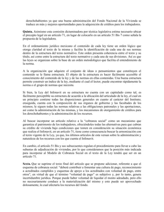 derechohabientes ya que una buena administración del Fondo Nacional de la Vivienda se
traduce en más y mejores oportunidades para la adquisición de créditos para los trabajadores.
Quinta. Asimismo esta comisión dictaminadora por técnica legislativa estima necesario ubicar
el precepto legal en un artículo 71, en lugar de colocarlo en un artículo 51 Bis 7 como señala la
propuesta de la legisladora.
En el ordenamiento jurídico mexicano el contenido de cada ley tiene un orden lógico que
otorga claridad al texto de la misma y facilita la identificación de cada una de sus normas
dentro de la estructura del texto normativo. Este orden presenta coherencia entre el texto y su
título, así como entre la estructura del texto normativo y cada una de sus divisiones. Así es que
las leyes se organizan sobre la base de un orden metodológico que facilita el entendimiento de
la norma.
A la organización que adquiere el conjunto de ideas o pensamientos que constituyen el
contenido se le llama estructura. El objeto de la estructura es hacer fácilmente accesible el
conocimiento del contenido de la ley y de las normas en ellas contenidas. Una buena estructura
permite construir un índice de la ley, mediante el cual el lector, puede encontrar rápidamente la
norma o el grupo de normas que necesita.
Si bien, la Ley del Infonavit en su estructura no cuenta con un capitulado como tal, es
fácilmente perceptible su estructura de acuerdo a la ubicación del articulado de la ley, el cual en
un principio contiene todas las disposiciones generales en cuanto al carácter del Instituto;
enseguida, cuenta con la composición de sus órganos de gobierno y las facultades de los
mismos; le siguen todas las normas relativas a las obligaciones patronales y las aportaciones,
así como la administración de las mismas, y los mecanismos de otorgamiento de créditos para
los derechohabientes y la administración de los recursos.
Al buscar incorporar un artículo relativo a la “cobranza social” como un mecanismo que
garantiza el patrimonio de los trabajadores, ofreciéndoles todas las alternativas para que cubran
su crédito de vivienda bajo condiciones que tomen en consideración su situación económica
que realiza el Infonavit, en un artículo 71, tiene como consecuencia buscar la armonización con
el texto vigente de la Ley, ya que, los últimos artículos de esta versan sobre la administración y
naturaleza de los recursos con los que cuenta el Infonavit.
En cambio, el artículo 51 Bis y sus subsecuentes regulan el procedimiento para llevar a cabo las
subastas de adjudicación de viviendas, por lo que consideramos que la posición más indicada
para incorporar al Modelo de Cobranza Social en el texto de la Ley tendrá que ser en un
artículo 71.
Sexta. Que se suprime el texto final del artículo que se propone adicionar, referente a que el
esquema de cobranza social: “deberá contribuir a fomentar una cultura de pago, reconocimiento
a acreditados cumplidos y esquemas de apoyo a los acreditados con voluntad de pago, entre
otros”, en virtud de que el término “voluntad de pago” es subjetivo y, por lo tanto, genera
incertidumbre jurídica. Porque puede haber voluntad de liquidar el monto adeudado, pero ello
no necesariamente conduce a la materialización del mismo y esto puede ser aprovechado
dolosamente, lo cual afectaría los recursos del fondo.
 