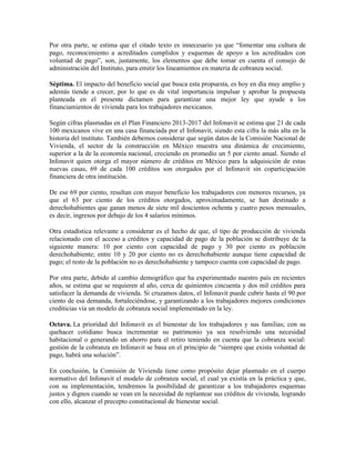 Por otra parte, se estima que el citado texto es innecesario ya que “fomentar una cultura de
pago, reconocimiento a acreditados cumplidos y esquemas de apoyo a los acreditados con
voluntad de pago”, son, justamente, los elementos que debe tomar en cuenta el consejo de
administración del Instituto, para emitir los lineamientos en materia de cobranza social.
Séptima. El impacto del beneficio social que busca esta propuesta, es hoy en día muy amplio y
además tiende a crecer, por lo que es de vital importancia impulsar y aprobar la propuesta
planteada en el presente dictamen para garantizar una mejor ley que ayude a los
financiamientos de vivienda para los trabajadores mexicanos.
Según cifras plasmadas en el Plan Financiero 2013-2017 del Infonavit se estima que 21 de cada
100 mexicanos vive en una casa financiada por el Infonavit, siendo esta cifra la más alta en la
historia del instituto. También debemos considerar que según datos de la Comisión Nacional de
Vivienda, el sector de la construcción en México muestra una dinámica de crecimiento,
superior a la de la economía nacional, creciendo en promedio un 5 por ciento anual. Siendo el
Infonavit quien otorga el mayor número de créditos en México para la adquisición de estas
nuevas casas, 69 de cada 100 créditos son otorgados por el Infonavit sin coparticipación
financiera de otra institución.
De ese 69 por ciento, resultan con mayor beneficio los trabajadores con menores recursos, ya
que el 63 por ciento de los créditos otorgados, aproximadamente, se han destinado a
derechohabientes que ganan menos de siete mil doscientos ochenta y cuatro pesos mensuales,
es decir, ingresos por debajo de los 4 salarios mínimos.
Otra estadística relevante a considerar es el hecho de que, el tipo de producción de vivienda
relacionado con el acceso a créditos y capacidad de pago de la población se distribuye de la
siguiente manera: 10 por ciento con capacidad de pago y 30 por ciento es población
derechohabiente; entre 10 y 20 por ciento no es derechohabiente aunque tiene capacidad de
pago; el resto de la población no es derechohabiente y tampoco cuenta con capacidad de pago.
Por otra parte, debido al cambio demográfico que ha experimentado nuestro país en recientes
años, se estima que se requieren al año, cerca de quinientos cincuenta y dos mil créditos para
satisfacer la demanda de vivienda. Si cruzamos datos, el Infonavit puede cubrir hasta el 90 por
ciento de esa demanda, fortaleciéndose, y garantizando a los trabajadores mejores condiciones
crediticias vía un modelo de cobranza social implementado en la ley.
Octava. La prioridad del Infonavit es el bienestar de los trabajadores y sus familias; con su
quehacer cotidiano busca incrementar su patrimonio ya sea resolviendo una necesidad
habitacional o generando un ahorro para el retiro teniendo en cuenta que la cobranza social:
gestión de la cobranza en Infonavit se basa en el principio de “siempre que exista voluntad de
pago, habrá una solución”.
En conclusión, la Comisión de Vivienda tiene como propósito dejar plasmado en el cuerpo
normativo del Infonavit el modelo de cobranza social, el cual ya existía en la práctica y que,
con su implementación, tendremos la posibilidad de garantizar a los trabajadores esquemas
justos y dignos cuando se vean en la necesidad de replantear sus créditos de vivienda, logrando
con ello, alcanzar el precepto constitucional de bienestar social.
 