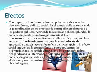 Efectos
 Con respecto a los efectos de la corrupción cabe destacar los de
tipo económico, político, social. En el campo político resultan de
la generalización de los procesos de corrupción en el marco de
los poderes públicos. A nivel de los sistemas políticos plurales, la
corrupción puede perjudicar gravemente el buen
funcionamiento de las instituciones públicas. Además, muchas
veces este tipo de soborno sirve para la manipulación de
aprobación o no de leyes en beneficio de la corrupción. El efecto
social que genera la corrupción se da porque acentúa las
diferencias sociales debido a que aleja a las clases más pobres
obligándolas a la informalidad para subsistir. Actualmente la
corrupción generalizada en los gobiernos contribuye a la crisis en
el sistema y sus instituciones con detrimento de la calidad de
vida de la gente.
 