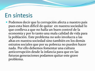 En síntesis
 Podemos decir que la corrupción afecta a nuestro país
pues esta bien difícil de quitar en nuestra sociedad lo
que conlleva a que no halla un buen control de la
economía y por lo tanto una mala calidad de vida para
la población. Este problema no solo involucra a las
altas en nuestra sociedad sino también en los demás
estratos sociales que por su pobreza no pueden hacer
nada. Por ello debemos fomentar una cultura
anticorrupción desde la infancia para que en las
futuras generaciones podamos quitar este grave
problema.
 