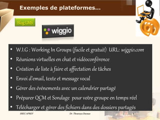 IHEC/APREV Dr. Thouraya Daouas 9
BlogLMS
• W.I.G : Working In Groups (facile et gratuit) URL: wiggio.com
• Réunions virtuelles en chat et vidéoconférence
• Création de liste à faire et affectation de tâches
• Envoi d’email, texte et message vocal
• Gérer des événements avec un calendrier partagé
• Préparer QCM et Sondage pour votre groupe en temps réel
• Télécharger et gérer des fichiers dans des dossiers partagés
Exemples de plateformes…
 
