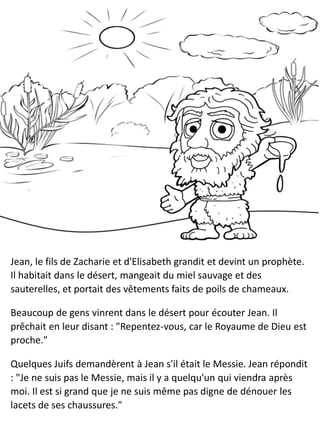 Jean, le fils de Zacharie et d'Elisabeth grandit et devint un prophète.
Il habitait dans le désert, mangeait du miel sauvage et des
sauterelles, et portait des vêtements faits de poils de chameaux.
Beaucoup de gens vinrent dans le désert pour écouter Jean. Il
prêchait en leur disant : "Repentez-vous, car le Royaume de Dieu est
proche."
Quelques Juifs demandèrent à Jean s'il était le Messie. Jean répondit
: "Je ne suis pas le Messie, mais il y a quelqu'un qui viendra après
moi. Il est si grand que je ne suis même pas digne de dénouer les
lacets de ses chaussures."
 