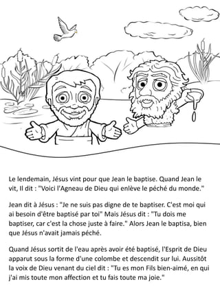 Le lendemain, Jésus vint pour que Jean le baptise. Quand Jean le
vit, Il dit : "Voici l'Agneau de Dieu qui enlève le péché du monde."
Jean dit à Jésus : "Je ne suis pas digne de te baptiser. C'est moi qui
ai besoin d'être baptisé par toi" Mais Jésus dit : "Tu dois me
baptiser, car c'est la chose juste à faire." Alors Jean le baptisa, bien
que Jésus n'avait jamais péché.
Quand Jésus sortit de l'eau après avoir été baptisé, l'Esprit de Dieu
apparut sous la forme d'une colombe et descendit sur lui. Aussitôt
la voix de Dieu venant du ciel dit : "Tu es mon Fils bien-aimé, en qui
j'ai mis toute mon affection et tu fais toute ma joie."
 