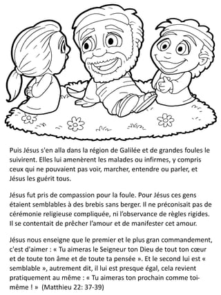 Puis Jésus s'en alla dans la région de Galilée et de grandes foules le
suivirent. Elles lui amenèrent les malades ou infirmes, y compris
ceux qui ne pouvaient pas voir, marcher, entendre ou parler, et
Jésus les guérit tous.
Jésus fut pris de compassion pour la foule. Pour Jésus ces gens
étaient semblables à des brebis sans berger. Il ne préconisait pas de
cérémonie religieuse compliquée, ni l’observance de règles rigides.
Il se contentait de prêcher l’amour et de manifester cet amour.
Jésus nous enseigne que le premier et le plus gran commandement,
c'est d'aimer : « Tu aimeras le Seigneur ton Dieu de tout ton cœur
et de toute ton âme et de toute ta pensée ». Et le second lui est «
semblable », autrement dit, il lui est presque égal, cela revient
pratiquement au même : « Tu aimeras ton prochain comme toi-
même ! » (Matthieu 22: 37-39)
 