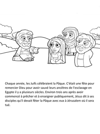 Chaque année, les Juifs célébraient la Pâque. C'était une fête pour
remercier Dieu pour avoir sauvé leurs ancêtres de l'esclavage en
Egypte il y a plusieurs siècles. Environ trois ans après avoir
commencé à prêcher et à enseigner publiquement, Jésus dit à ses
disciples qu'il devait fêter la Pâque avec eux à Jérusalem où il sera
tué.
 