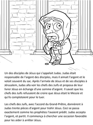 Un des disciples de Jésus qui s'appelait Judas. Judas était
responsable de l'argent des disciples, mais il aimait l'argent et le
volait souvent du sac. Après l'arrivée de Jésus et de ses disciples à
Jérusalem, Judas alla voir les chefs des Juifs et proposa de leur
livrer Jésus en échange d'une somme d'argent. Il savait que les
chefs des Juifs refusaient de croire que Jésus était le Messie et
qu'ils complotaient pour le tuer.
Les chefs des Juifs, avec l'accord du Grand-Prêtre, donnèrent à
Judas trente pièces d'argent pour trahir Jésus. Ceci se passa
exactement comme les prophètes l'avaient prédit. Judas accepta
l'argent, et partit. Il commença à chercher une occasion favorable
pour les aider à arrêter Jésus.
 