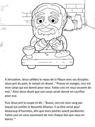 A Jérusalem, Jésus célébra le repas de la Pâque avec ses disciples.
Jésus prit du pain, le rompit en disant : "Prenez et mangez, ceci est
mon corps qui est donné pour vous. Faites-ceci en vous souvent de
moi." Ainsi Jésus disait que son corps serait donné en sacrifice
pour eux.
Puis Jésus prit la coupe et dit : "Buvez, ceci est mon sang par
lequel est scellée la Nouvelle Alliance. Il va être versé pour
beaucoup d'hommes, afin que leurs péchés soient pardonnés.
Faites-ceci en vous souvenant de moi chaque fois que vous en
boirez.'"
 