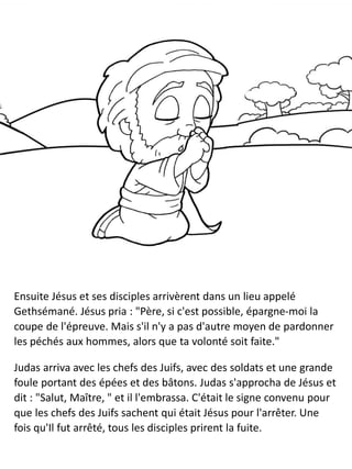 Ensuite Jésus et ses disciples arrivèrent dans un lieu appelé
Gethsémané. Jésus pria : "Père, si c'est possible, épargne-moi la
coupe de l'épreuve. Mais s'il n'y a pas d'autre moyen de pardonner
les péchés aux hommes, alors que ta volonté soit faite."
Judas arriva avec les chefs des Juifs, avec des soldats et une grande
foule portant des épées et des bâtons. Judas s'approcha de Jésus et
dit : "Salut, Maître, " et il l'embrassa. C'était le signe convenu pour
que les chefs des Juifs sachent qui était Jésus pour l'arrêter. Une
fois qu'Il fut arrêté, tous les disciples prirent la fuite.
 