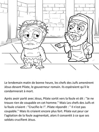 Le lendemain matin de bonne heure, les chefs des Juifs amenèrent
Jésus devant Pilate, le gouverneur romain. Ils espéraient qu'il le
condamnerait à mort.
Après avoir parlé avec Jésus, Pilate sortit vers la foule et dit : "Je ne
trouve rien de coupable en cet homme." Mais Les chefs des Juifs et
la foule criaient : "Crucifie-le !". Pilate répondit : " Il n'est pas
coupable." Mais ils criaient encore plus fort. Pilate eut peur car
l'agitation de la foule augmentait, alors il consentit à ce que ses
soldats crucifient Jésus.
 