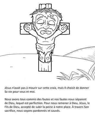 Jésus n’avait pas à mourir sur cette croix, mais Il choisit de donner
Sa vie pour vous et moi.
Nous avons tous commis des fautes et nos fautes nous séparent
de Dieu, lequel est perfection. Pour nous ramener à Dieu, Jésus, le
Fils de Dieu, accepté de subir la peine à notre place. À travers Son
sacrifice, nous soyons pardonnés et sauvés.
 