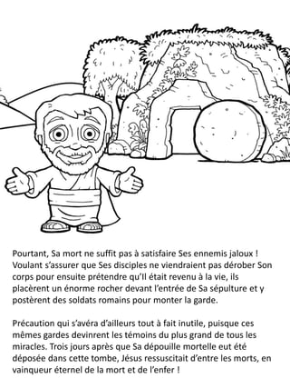 Pourtant, Sa mort ne suffit pas à satisfaire Ses ennemis jaloux !
Voulant s’assurer que Ses disciples ne viendraient pas dérober Son
corps pour ensuite prétendre qu’Il était revenu à la vie, ils
placèrent un énorme rocher devant l’entrée de Sa sépulture et y
postèrent des soldats romains pour monter la garde.
Précaution qui s’avéra d’ailleurs tout à fait inutile, puisque ces
mêmes gardes devinrent les témoins du plus grand de tous les
miracles. Trois jours après que Sa dépouille mortelle eut été
déposée dans cette tombe, Jésus ressuscitait d’entre les morts, en
vainqueur éternel de la mort et de l’enfer !
 