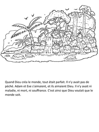 Quand Dieu créa le monde, tout était parfait. Il n'y avait pas de
péché. Adam et Eve s'aimaient, et ils aimaient Dieu. Il n'y avait ni
maladie, ni mort, ni souffrance. C'est ainsi que Dieu voulait que le
monde soit.
 