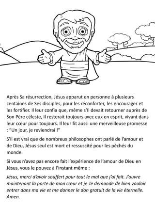 Après Sa résurrection, Jésus apparut en personne à plusieurs
centaines de Ses disciples, pour les réconforter, les encourager et
les fortifier. Il leur confia que, même s’Il devait retourner auprès de
Son Père céleste, Il resterait toujours avec eux en esprit, vivant dans
leur cœur pour toujours. Il leur fit aussi une merveilleuse promesse
: “Un jour, je reviendrai !”
S’il est vrai que de nombreux philosophes ont parlé de l’amour et
de Dieu, Jésus seul est mort et ressuscité pour les péchés du
monde.
Si vous n’avez pas encore fait l’expérience de l’amour de Dieu en
Jésus, vous le pouvez à l’instant même :
Jésus, merci d’avoir souffert pour tout le mal que j’ai fait. J’ouvre
maintenant la porte de mon cœur et je Te demande de bien vouloir
entrer dans ma vie et me donner le don gratuit de la vie éternelle.
Amen.
 