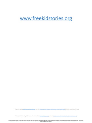 www.freekidstories.org
• Foreground images by www.freechristianillustrations.com.Used under Creative Commons Attribution Non-commercial 4.0 International license. Background images courtesy of Pixabay.
Text adapted from the writings of D.B. Berg (used by permission) and www.openbiblestories.org (used under Creative Commons Attribution-ShareAlike 4.0 International License)
Scripture quotations marked NLT are taken from the Holy Bible, New Living Translation, copyright © 1996,2004,2015 by Tyndale House Foundation. Used by permission of Tyndale House Publishers, Inc., Carol Stream,
Illinois 60188.All rights reserved.
 