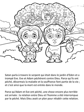 Satan parla à travers le serpent qui était dans le jardin d'Eden et a
trompé Eve. Eve et Adam péchèrent contre Dieu. Parce qu'ils ont
péché, désormais la maladie et la souffrance font partie de la vie ;
et c'est ainsi que la mort est entrée dans le monde.
Parce qu'Adam et Eve ont péché, une chose encore plus terrible
est arrivée : la relation entre Dieu et l'homme a été interrompue
par le péché. Mais Dieu avait un plan pour rétablir cette relation.
 