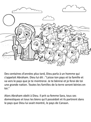 Des centaines d'années plus tard, Dieu parla à un homme qui
s'appelait Abraham. Dieu lui dit : "Laisse ton pays et ta famille et
va vers le pays que je te montrerai. Je te bénirai et je ferai de toi
une grande nation. Toutes les familles de la terre seront bénies en
toi."
Alors Abraham obéit à Dieu. Il prit sa femme Sara, tous ses
domestiques et tous les biens qu'il possédait et ils partirent dans
le pays que Dieu lui avait montré, le pays de Canaan.
 