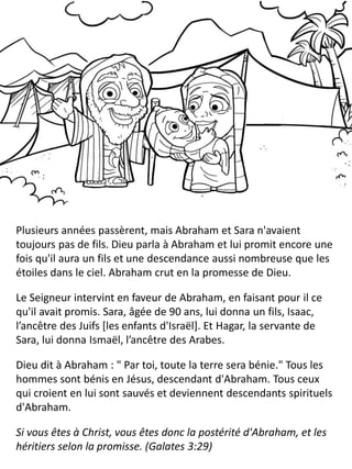 Plusieurs années passèrent, mais Abraham et Sara n'avaient
toujours pas de fils. Dieu parla à Abraham et lui promit encore une
fois qu'il aura un fils et une descendance aussi nombreuse que les
étoiles dans le ciel. Abraham crut en la promesse de Dieu.
Le Seigneur intervint en faveur de Abraham, en faisant pour il ce
qu'il avait promis. Sara, âgée de 90 ans, lui donna un fils, Isaac,
l’ancêtre des Juifs [les enfants d'Israël]. Et Hagar, la servante de
Sara, lui donna Ismaël, l’ancêtre des Arabes.
Dieu dit à Abraham : " Par toi, toute la terre sera bénie." Tous les
hommes sont bénis en Jésus, descendant d'Abraham. Tous ceux
qui croient en lui sont sauvés et deviennent descendants spirituels
d'Abraham.
Si vous êtes à Christ, vous êtes donc la postérité d'Abraham, et les
héritiers selon la promisse. (Galates 3:29)
 