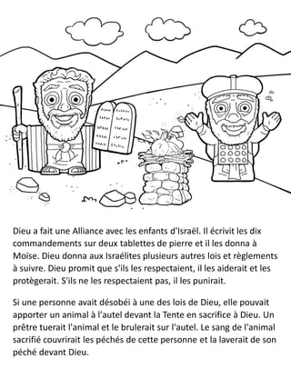 Dieu a fait une Alliance avec les enfants d'Israël. Il écrivit les dix
commandements sur deux tablettes de pierre et il les donna à
Moïse. Dieu donna aux Israélites plusieurs autres lois et règlements
à suivre. Dieu promit que s'ils les respectaient, il les aiderait et les
protègerait. S'ils ne les respectaient pas, il les punirait.
Si une personne avait désobéi à une des lois de Dieu, elle pouvait
apporter un animal à l'autel devant la Tente en sacrifice à Dieu. Un
prêtre tuerait l'animal et le brulerait sur l'autel. Le sang de l'animal
sacrifié couvrirait les péchés de cette personne et la laverait de son
péché devant Dieu.
 