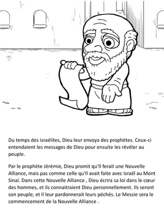 Du temps des israélites, Dieu leur envoya des prophètes. Ceux-ci
entendaient les messages de Dieu pour ensuite les révéler au
peuple.
Par le prophète Jérémie, Dieu promit qu'Il ferait une Nouvelle
Alliance, mais pas comme celle qu'Il avait faite avec Israël au Mont
Sinaï. Dans cette Nouvelle Alliance , Dieu écrira sa loi dans le cœur
des hommes, et ils connaitraient Dieu personnellement. Ils seront
son peuple, et Il leur pardonnerait leurs péchés. Le Messie sera le
commencement de la Nouvelle Alliance .
 