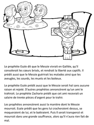 Le prophète Esaïe dit que le Messie vivrait en Galilée, qu'il
consolerait les cœurs brisés, et rendrait la liberté aux captifs. Il
prédit aussi que le Messie guérirait les malades ainsi que les
aveugles, les sourds, les muets et les boiteux.
Le prophète Esaïe prédit aussi que le Messie serait haï sans aucune
raison et rejeté. D'autres prophètes annoncèrent qu'un ami le
trahirait. Le prophète Zacharie prédit que cet ami recevrait un
salaire de trente pièces d'argent pour le trahir.
Les prophètes annoncèrent aussi la manière dont le Messie
mourrait. Esaïe prédit que les gens lui cracheraient dessus, se
moqueraient de lui, et le battraient. Puis Il serait transpercé et
mourrait dans une grande souffrance, alors qu'Il n'aura rien fait de
mal.
 