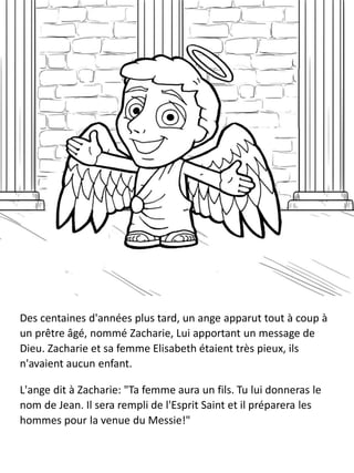 Des centaines d'années plus tard, un ange apparut tout à coup à
un prêtre âgé, nommé Zacharie, Lui apportant un message de
Dieu. Zacharie et sa femme Elisabeth étaient très pieux, ils
n'avaient aucun enfant.
L'ange dit à Zacharie: "Ta femme aura un fils. Tu lui donneras le
nom de Jean. Il sera rempli de l'Esprit Saint et il préparera les
hommes pour la venue du Messie!"
 