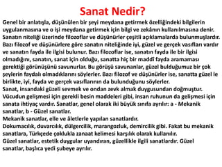  Sanat Nedir?Genel bir anlatışla, düşünülen bir şeyi meydana getirmek özelliğindeki bilgilerin uygulanmasına ve o işi meydana getirmek için bilgi ve zekânın kullanılmasına denir. Sanatın niteliği üzerinde filozoflar ve düşünürler çeşitli açıklamalarda bulunmuşlardır. Bazı filozof ve düşünürlere göre sanatın niteliğinde iyi, güzel ve gerçek vasıfları vardır ve sanatın fayda ile ilgisi bulunur. Bazı filozoflar ise, sanatın fayda ile bir ilgisi olmadığını, sanatın, sanat için olduğu, sanatta hiç bir maddî fayda aramaması gerektiği görünüşünü savunurlar. Bu görüşü savunanlar, güzel bulduğumuz bir çok şeylerin faydalı olmadıklarını söylerler. Bazı filozof ve düşünürler ise, sanatta güzel le birlikte, iyi, fayda ve gerçek vasıflarının da bulunduğunu söylerler.Sanat,insandaki güzeli sevmek ve ondan zevk almak duygusundan doğmuştur. Vücudun gelişmesi için gerekli besin maddeleri gibi, insan ruhunun da gelişmesi için sanata ihtiyaç vardır. Sanatlar, genel olarak iki büyük sınıfa ayrılır: a - Mekanik sanatlar, b - Güzel sanatlar.Mekanik sanatlar, elle ve âletlerle yapılan sanatlardır. Dokumacılık, duvarcılık, dülgercilik, marangozluk, demircilik gibi. Fakat bu mekanik sanatlara, Türkçede çoklukla zanaat kelimesi karşılık olarak kullanılır.Güzel sanatlar, estetik duygular uyandıran, güzellikle ilgili sanatlardır. Güzel sanatlar, başlıca yedi şubeye ayrılır. 