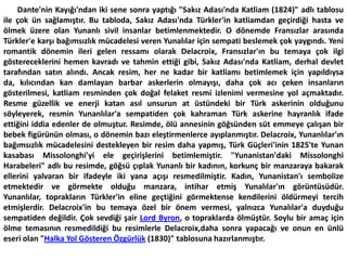        Dante'nin Kayığı'ndan iki sene sonra yaptığı "Sakız Adası'nda Katliam (1824)" adlı tablosu ile çok ün sağlamıştır. Bu tabloda, Sakız Adası'nda Türkler'in katliamdan geçirdiği hasta ve ölmek üzere olan Yunanlı sivil insanlar betimlenmektedir. O dönemde Fransızlar arasında Türkler'e karşı bağımsızlık mücadelesi veren Yunalılar için sempati beslemek çok yaygındı. Yeni romantik dönemin ileri gelen ressamı olarak Delacroix, Fransızlar'ın bu temaya çok ilgi göstereceklerini hemen kavradı ve tahmin ettiği gibi, Sakız Adası'nda Katliam, derhal devlet tarafından satın alındı. Ancak resim, her ne kadar bir katliamı betimlemek için yapıldıysa da, kılıcından kan damlayan barbar askerlerin olmayışı, daha çok acı çeken insanların gösterilmesi, katliam resminden çok doğal felaket resmi izlenimi vermesine yol açmaktadır. Resme güzellik ve enerji katan asıl unsurun at üstündeki bir Türk askerinin olduğunu söyleyerek, resmin Yunanlılar'a sempatiden çok kahraman Türk askerine hayranlık ifade ettiğini iddia edenler de olmuştur. Resimde, ölü annesinin göğsünden süt emmeye çalışan bir bebek figürünün olması, o dönemin bazı eleştirmenlerce ayıplanmıştır. Delacroix, Yunanlılar'ın bağımsızlık mücadelesini destekleyen bir resim daha yapmış, Türk Güçleri'inin 1825'te Yunan kasabası Missolonghi'yi ele geçirişlerini betimlemiştir. "Yunanistan'daki Missolonghi Harabeleri" adlı bu resimde, göğsü çıplak Yunanlı bir kadının, korkunç bir manzaraya bakarak ellerini yalvaran bir ifadeyle iki yana açışı resmedilmiştir. Kadın, Yunanistan'ı sembolize etmektedir ve görmekte olduğu manzara, intihar etmiş Yunalılar'ın görüntüsüdür. Yunanlılar, toprakların Türkler'in eline geçtiğini görmektense kendilerini öldürmeyi tercih etmişlerdir. Delacroix'in bu temaya özel bir önem vermesi, yalnızca Yunalılar'a duyduğu sempatiden değildir. Çok sevdiği şair Lord Byron, o topraklarda ölmüştür. Soylu bir amaç için ölme temasının resmedildiği bu resimlerle Delacroix,daha sonra yapacağı ve onun en ünlü eseri olan "Halka Yol Gösteren Özgürlük (1830)" tablosuna hazırlanmıştır.